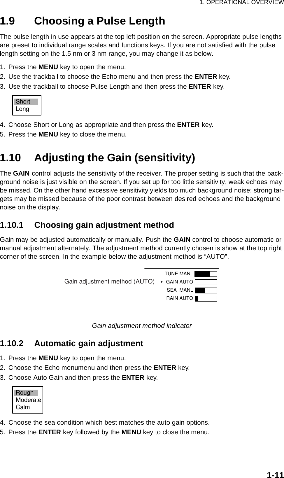 1. OPERATIONAL OVERVIEW1-111.9 Choosing a Pulse LengthThe pulse length in use appears at the top left position on the screen. Appropriate pulse lengths are preset to individual range scales and functions keys. If you are not satisfied with the pulse length setting on the 1.5 nm or 3 nm range, you may change it as below.1. Press the MENU key to open the menu.2. Use the trackball to choose the Echo menu and then press the ENTER key.3. Use the trackball to choose Pulse Length and then press the ENTER key.4. Choose Short or Long as appropriate and then press the ENTER key. 5. Press the MENU key to close the menu.1.10 Adjusting the Gain (sensitivity)The GAIN control adjusts the sensitivity of the receiver. The proper setting is such that the back-ground noise is just visible on the screen. If you set up for too little sensitivity, weak echoes may be missed. On the other hand excessive sensitivity yields too much background noise; strong tar-gets may be missed because of the poor contrast between desired echoes and the background noise on the display.1.10.1 Choosing gain adjustment methodGain may be adjusted automatically or manually. Push the GAIN control to choose automatic or manual adjustment alternately. The adjustment method currently chosen is show at the top right corner of the screen. In the example below the adjustment method is “AUTO”.Gain adjustment method indicator1.10.2 Automatic gain adjustment1. Press the MENU key to open the menu.2. Choose the Echo menumenu and then press the ENTER key.3. Choose Auto Gain and then press the ENTER key.4. Choose the sea condition which best matches the auto gain options.5. Press the ENTER key followed by the MENU key to close the menu.ShortLongTUNE MANLGAIN AUTO SEA  MANLRAIN AUTOGain adjustment method (AUTO)RoughModerateCalm