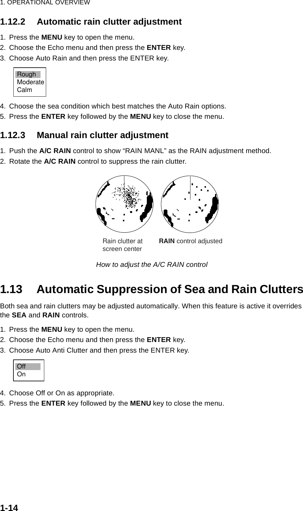 1. OPERATIONAL OVERVIEW1-141.12.2 Automatic rain clutter adjustment1. Press the MENU key to open the menu.2. Choose the Echo menu and then press the ENTER key.3. Choose Auto Rain and then press the ENTER key.4. Choose the sea condition which best matches the Auto Rain options.5. Press the ENTER key followed by the MENU key to close the menu.1.12.3 Manual rain clutter adjustment1. Push the A/C RAIN control to show “RAIN MANL” as the RAIN adjustment method.2. Rotate the A/C RAIN control to suppress the rain clutter. How to adjust the A/C RAIN control1.13 Automatic Suppression of Sea and Rain CluttersBoth sea and rain clutters may be adjusted automatically. When this feature is active it overrides the SEA and RAIN controls.1. Press the MENU key to open the menu.2. Choose the Echo menu and then press the ENTER key.3. Choose Auto Anti Clutter and then press the ENTER key.4. Choose Off or On as appropriate.5. Press the ENTER key followed by the MENU key to close the menu.RoughModerateCalm   Rain clutter at         RAIN control adjusted   screen centerOffOn