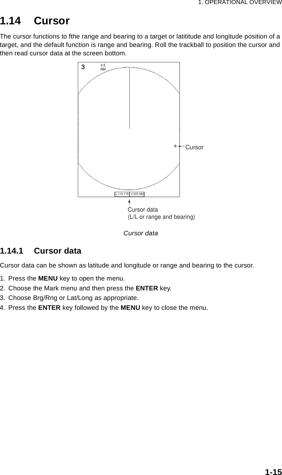 1. OPERATIONAL OVERVIEW1-151.14 CursorThe cursor functions to fthe range and bearing to a target or latititude and longitude position of a target, and the default function is range and bearing. Roll the trackball to position the cursor and then read cursor data at the screen bottom.Cursor data1.14.1 Cursor dataCursor data can be shown as latitude and longitude or range and bearing to the cursor.1. Press the MENU key to open the menu.2. Choose the Mark menu and then press the ENTER key.3. Choose Brg/Rng or Lat/Long as appropriate.4. Press the ENTER key followed by the MENU key to close the menu.Cursor data(L/L or range and bearing)+ 110.1°R   2.525 NM   +3NM0.5 Cursor+