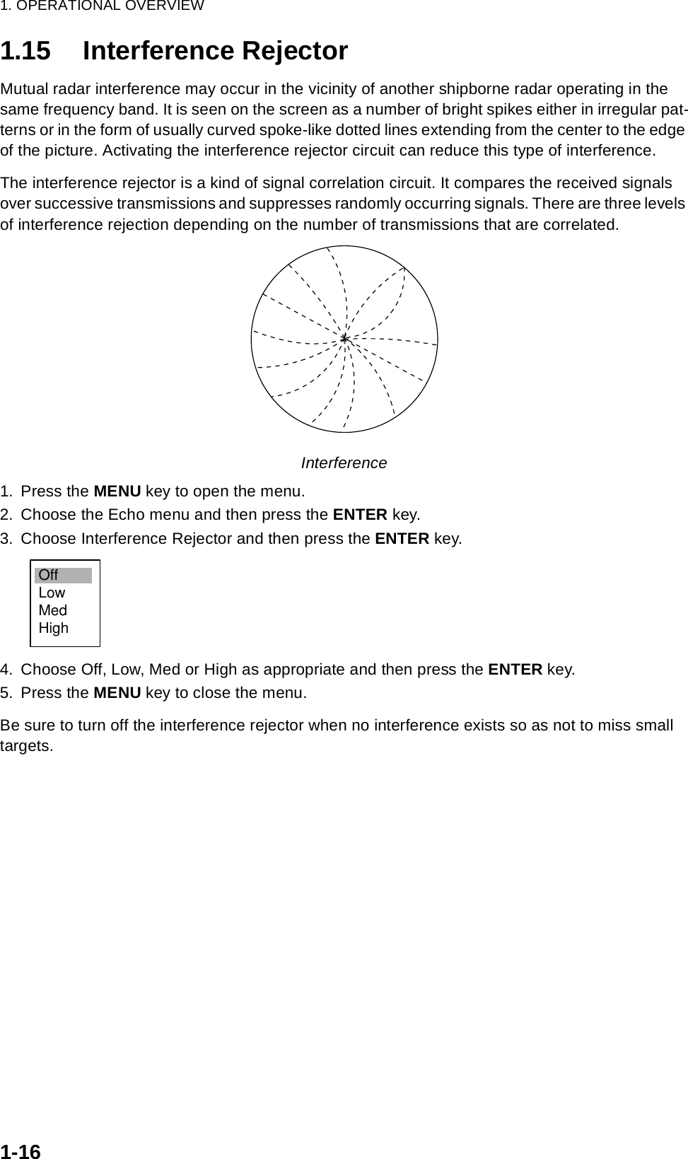 1. OPERATIONAL OVERVIEW1-161.15 Interference RejectorMutual radar interference may occur in the vicinity of another shipborne radar operating in the same frequency band. It is seen on the screen as a number of bright spikes either in irregular pat-terns or in the form of usually curved spoke-like dotted lines extending from the center to the edge of the picture. Activating the interference rejector circuit can reduce this type of interference.The interference rejector is a kind of signal correlation circuit. It compares the received signals over successive transmissions and suppresses randomly occurring signals. There are three levels of interference rejection depending on the number of transmissions that are correlated. Interference1. Press the MENU key to open the menu.2. Choose the Echo menu and then press the ENTER key.3. Choose Interference Rejector and then press the ENTER key.4. Choose Off, Low, Med or High as appropriate and then press the ENTER key.5. Press the MENU key to close the menu.Be sure to turn off the interference rejector when no interference exists so as not to miss small targets.OffLowMedHigh