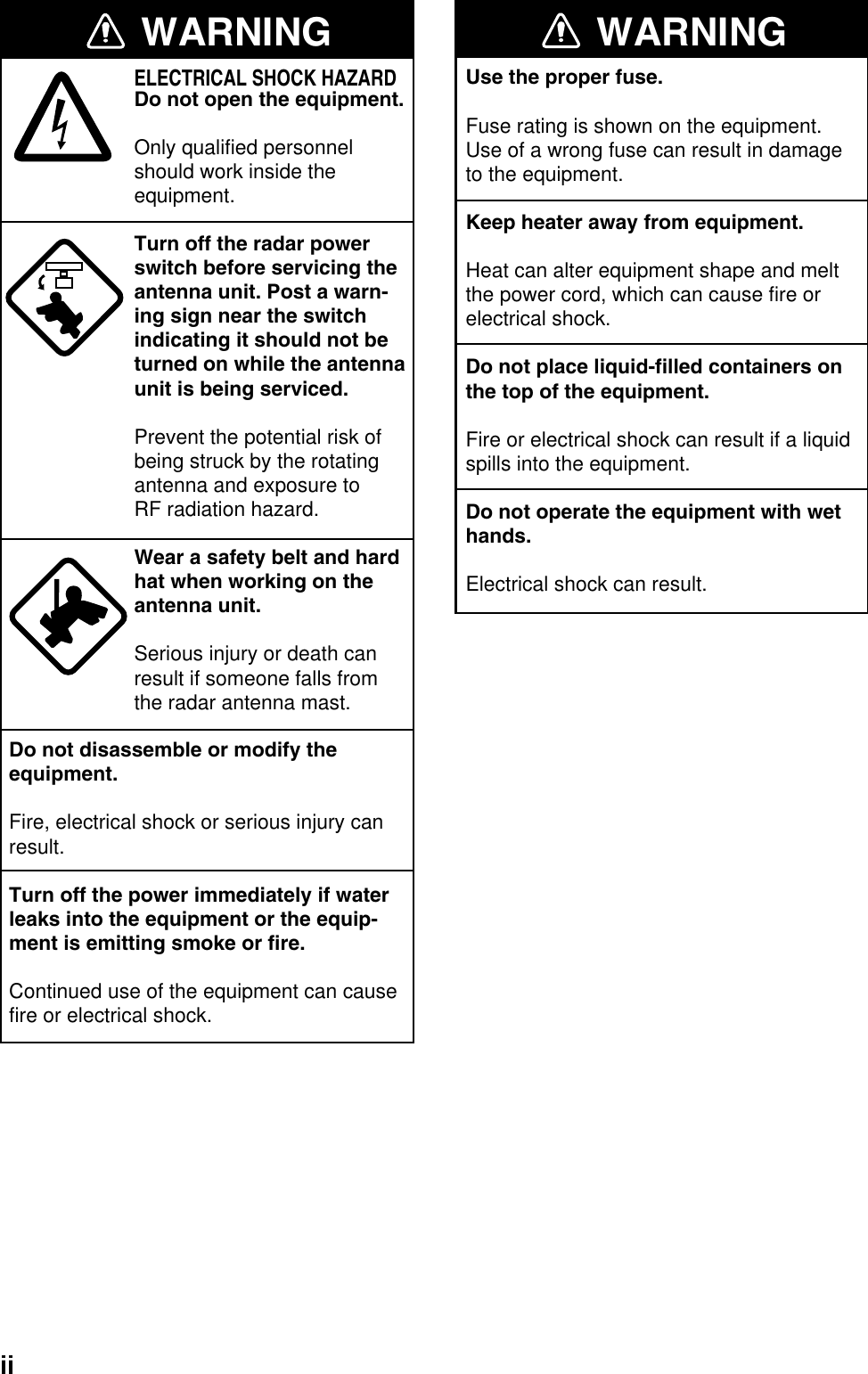 iiWARNINGELECTRICAL SHOCK HAZARDDo not open the equipment.Only qualified personnelshould work inside theequipment.Turn off the radar powerswitch before servicing the antenna unit. Post a warn-ing sign near the switchindicating it should not beturned on while the antennaunit is being serviced.Prevent the potential risk ofbeing struck by the rotatingantenna and exposure to RF radiation hazard.Wear a safety belt and hardhat when working on the antenna unit.Serious injury or death canresult if someone falls fromthe radar antenna mast.Do not disassemble or modify theequipment.Fire, electrical shock or serious injury canresult.Turn off the power immediately if waterleaks into the equipment or the equip-ment is emitting smoke or fire.Continued use of the equipment can causefire or electrical shock.WARNINGUse the proper fuse.Fuse rating is shown on the equipment.Use of a wrong fuse can result in damageto the equipment.Keep heater away from equipment.Heat can alter equipment shape and meltthe power cord, which can cause fire orelectrical shock.Do not place liquid-filled containers onthe top of the equipment.Fire or electrical shock can result if a liquidspills into the equipment.Do not operate the equipment with wethands.Electrical shock can result.