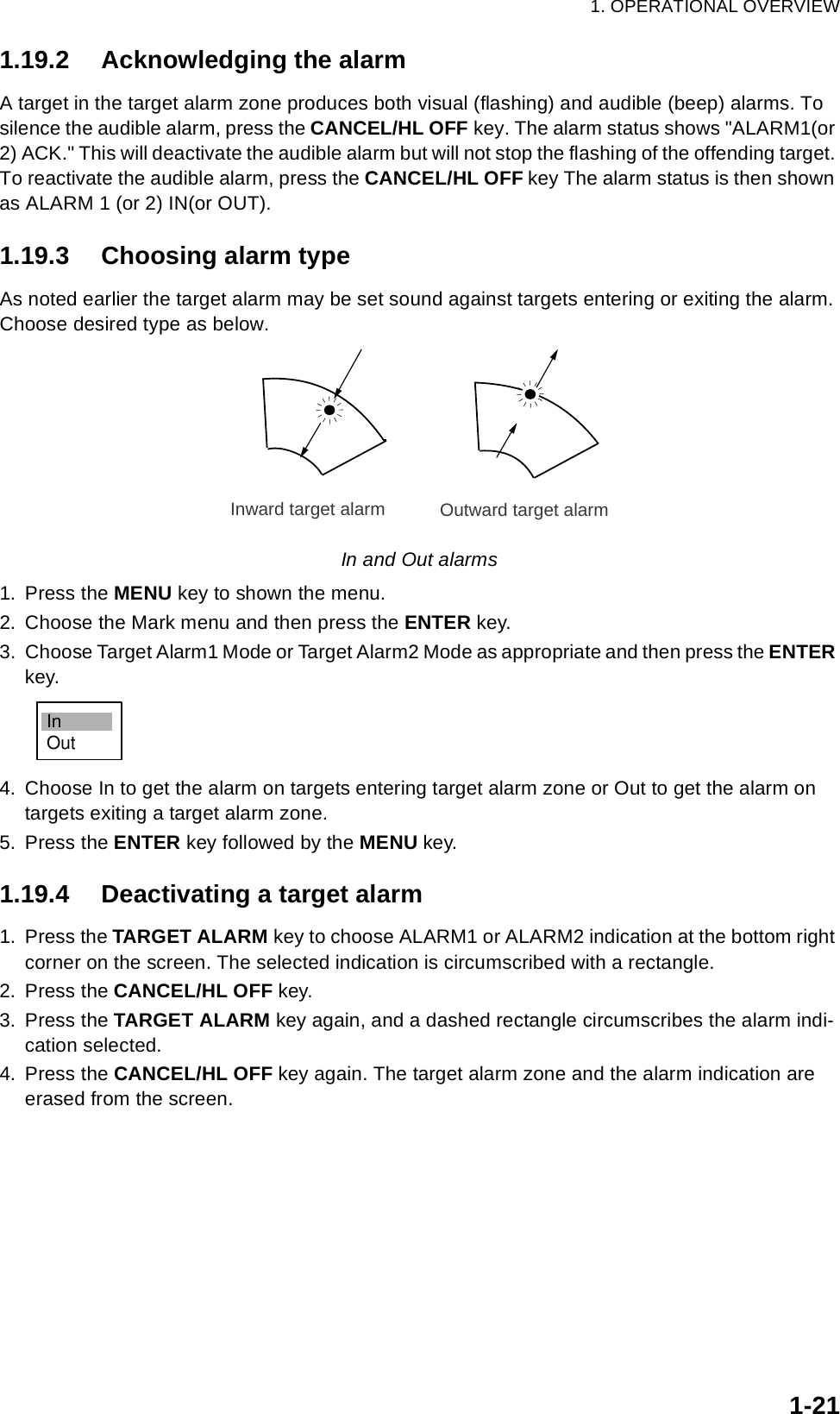 1. OPERATIONAL OVERVIEW1-211.19.2 Acknowledging the alarmA target in the target alarm zone produces both visual (flashing) and audible (beep) alarms. To silence the audible alarm, press the CANCEL/HL OFF key. The alarm status shows &quot;ALARM1(or 2) ACK.&quot; This will deactivate the audible alarm but will not stop the flashing of the offending target. To reactivate the audible alarm, press the CANCEL/HL OFF key The alarm status is then shown as ALARM 1 (or 2) IN(or OUT).1.19.3 Choosing alarm typeAs noted earlier the target alarm may be set sound against targets entering or exiting the alarm. Choose desired type as below.In and Out alarms1. Press the MENU key to shown the menu.2. Choose the Mark menu and then press the ENTER key.3. Choose Target Alarm1 Mode or Target Alarm2 Mode as appropriate and then press the ENTER key.4. Choose In to get the alarm on targets entering target alarm zone or Out to get the alarm on targets exiting a target alarm zone.5. Press the ENTER key followed by the MENU key.1.19.4 Deactivating a target alarm1. Press the TARGET ALARM key to choose ALARM1 or ALARM2 indication at the bottom right corner on the screen. The selected indication is circumscribed with a rectangle.2. Press the CANCEL/HL OFF key.3. Press the TARGET ALARM key again, and a dashed rectangle circumscribes the alarm indi-cation selected.4. Press the CANCEL/HL OFF key again. The target alarm zone and the alarm indication are erased from the screen.Inward target alarm Outward target alarmInOut