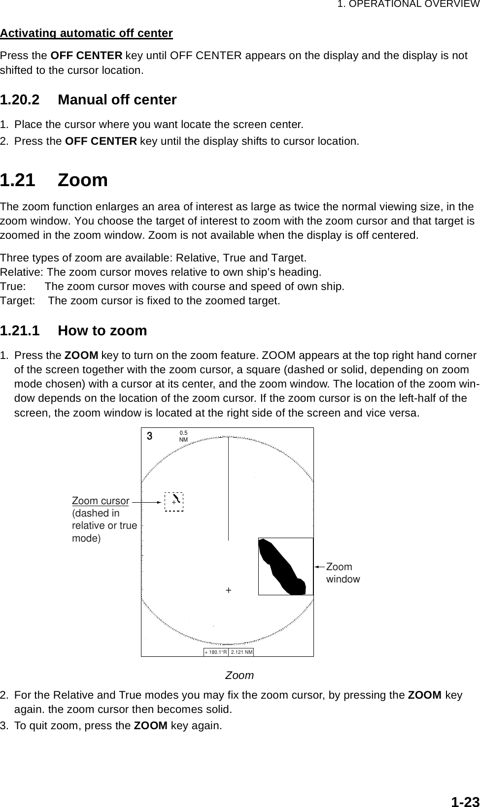 1. OPERATIONAL OVERVIEW1-23Activating automatic off centerPress the OFF CENTER key until OFF CENTER appears on the display and the display is not shifted to the cursor location.1.20.2 Manual off center1. Place the cursor where you want locate the screen center.2. Press the OFF CENTER key until the display shifts to cursor location. 1.21 ZoomThe zoom function enlarges an area of interest as large as twice the normal viewing size, in the zoom window. You choose the target of interest to zoom with the zoom cursor and that target is zoomed in the zoom window. Zoom is not available when the display is off centered.Three types of zoom are available: Relative, True and Target.Relative: The zoom cursor moves relative to own ship’s heading.True:      The zoom cursor moves with course and speed of own ship.Target:    The zoom cursor is fixed to the zoomed target.1.21.1 How to zoom1. Press the ZOOM key to turn on the zoom feature. ZOOM appears at the top right hand corner of the screen together with the zoom cursor, a square (dashed or solid, depending on zoom mode chosen) with a cursor at its center, and the zoom window. The location of the zoom win-dow depends on the location of the zoom cursor. If the zoom cursor is on the left-half of the screen, the zoom window is located at the right side of the screen and vice versa.Zoom2. For the Relative and True modes you may fix the zoom cursor, by pressing the ZOOM key again. the zoom cursor then becomes solid.3. To quit zoom, press the ZOOM key again.+ 180.1°R   2.121 NM   +3NM0.5 ++Zoom cursor(dashed inrelative or truemode)Zoomwindow