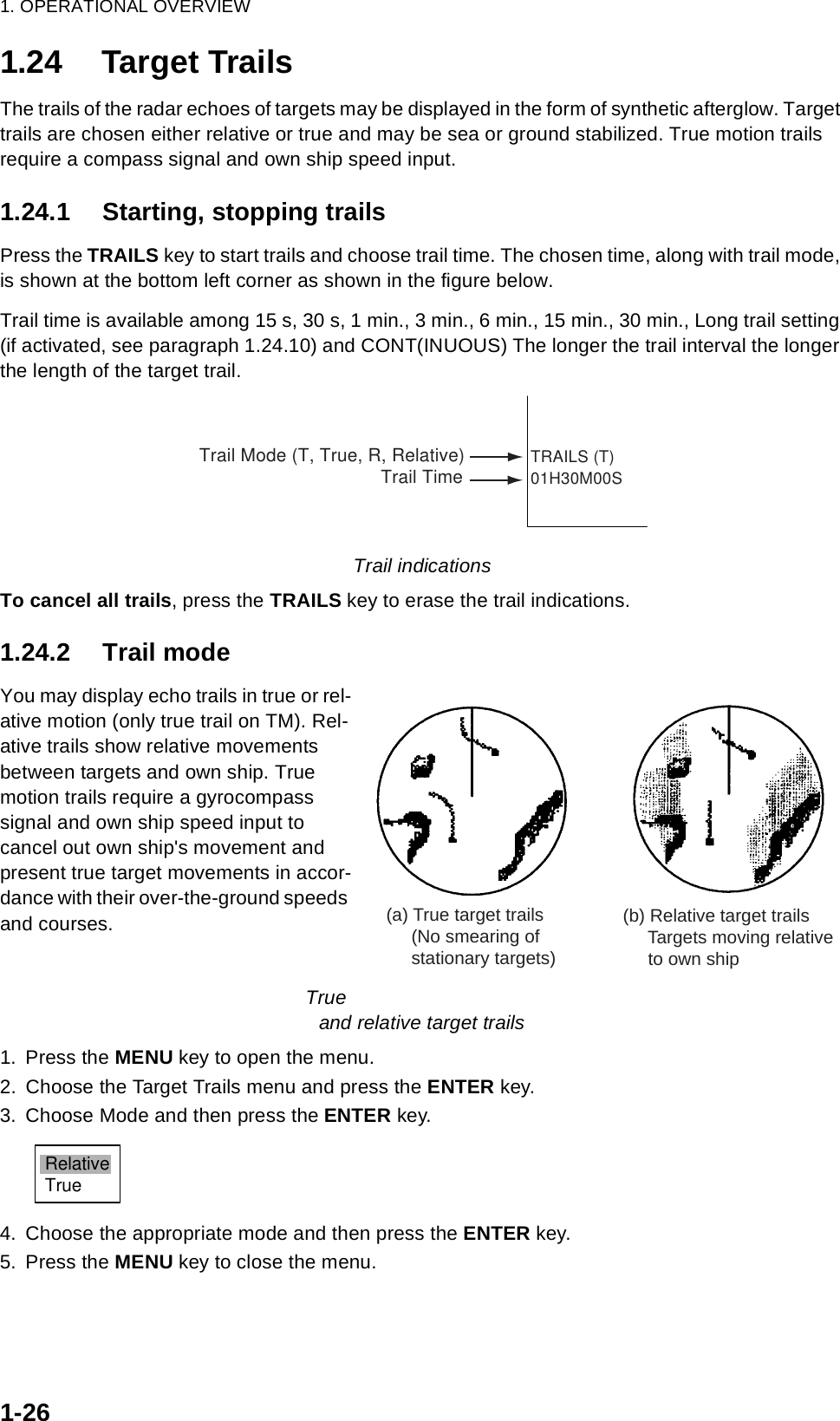 1. OPERATIONAL OVERVIEW1-261.24 Target TrailsThe trails of the radar echoes of targets may be displayed in the form of synthetic afterglow. Target trails are chosen either relative or true and may be sea or ground stabilized. True motion trails require a compass signal and own ship speed input.1.24.1 Starting, stopping trailsPress the TRAILS key to start trails and choose trail time. The chosen time, along with trail mode, is shown at the bottom left corner as shown in the figure below.Trail time is available among 15 s, 30 s, 1 min., 3 min., 6 min., 15 min., 30 min., Long trail setting (if activated, see paragraph 1.24.10) and CONT(INUOUS) The longer the trail interval the longer the length of the target trail. Trail indicationsTo cancel all trails, press the TRAILS key to erase the trail indications.1.24.2 Trail modeYou may display echo trails in true or rel-ative motion (only true trail on TM). Rel-ative trails show relative movements between targets and own ship. True motion trails require a gyrocompass signal and own ship speed input to cancel out own ship&apos;s movement and present true target movements in accor-dance with their over-the-ground speeds and courses.                                                                                                                           True and relative target trails1. Press the MENU key to open the menu.2. Choose the Target Trails menu and press the ENTER key.3. Choose Mode and then press the ENTER key.4. Choose the appropriate mode and then press the ENTER key.5. Press the MENU key to close the menu.TRAILS (T)01H30M00STrail Mode (T, True, R, Relative)Trail Time(a) True target trails     (No smearing of     stationary targets)(b) Relative target trails     Targets moving relative     to own shipRelativeTrue