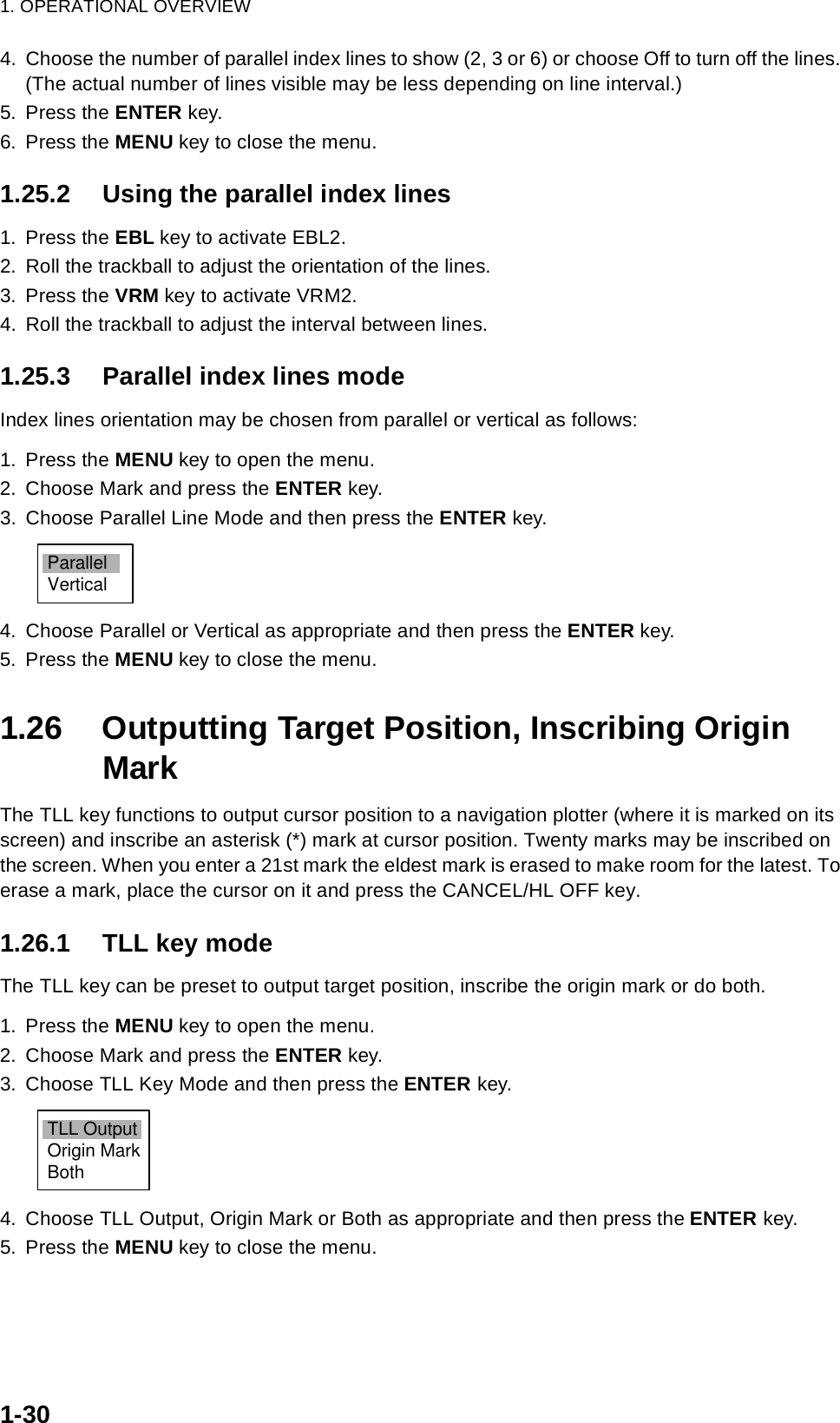 1. OPERATIONAL OVERVIEW1-304. Choose the number of parallel index lines to show (2, 3 or 6) or choose Off to turn off the lines. (The actual number of lines visible may be less depending on line interval.)5. Press the ENTER key.6. Press the MENU key to close the menu.1.25.2 Using the parallel index lines1. Press the EBL key to activate EBL2.2. Roll the trackball to adjust the orientation of the lines.3. Press the VRM key to activate VRM2.4. Roll the trackball to adjust the interval between lines.1.25.3 Parallel index lines modeIndex lines orientation may be chosen from parallel or vertical as follows:1. Press the MENU key to open the menu.2. Choose Mark and press the ENTER key.3. Choose Parallel Line Mode and then press the ENTER key.4. Choose Parallel or Vertical as appropriate and then press the ENTER key.5. Press the MENU key to close the menu.1.26 Outputting Target Position, Inscribing Origin MarkThe TLL key functions to output cursor position to a navigation plotter (where it is marked on its screen) and inscribe an asterisk (*) mark at cursor position. Twenty marks may be inscribed on the screen. When you enter a 21st mark the eldest mark is erased to make room for the latest. To erase a mark, place the cursor on it and press the CANCEL/HL OFF key.1.26.1 TLL key modeThe TLL key can be preset to output target position, inscribe the origin mark or do both.1. Press the MENU key to open the menu.2. Choose Mark and press the ENTER key.3. Choose TLL Key Mode and then press the ENTER key.4. Choose TLL Output, Origin Mark or Both as appropriate and then press the ENTER key.5. Press the MENU key to close the menu.ParallelVerticalTLL OutputOrigin MarkBoth