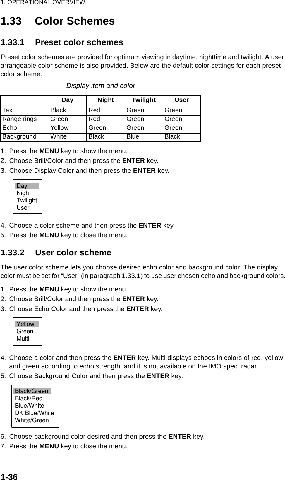 1. OPERATIONAL OVERVIEW1-361.33 Color Schemes1.33.1 Preset color schemesPreset color schemes are provided for optimum viewing in daytime, nighttime and twilight. A user arrangeable color scheme is also provided. Below are the default color settings for each preset color scheme.1. Press the MENU key to show the menu.2. Choose Brill/Color and then press the ENTER key.3. Choose Display Color and then press the ENTER key.4. Choose a color scheme and then press the ENTER key.5. Press the MENU key to close the menu.1.33.2 User color schemeThe user color scheme lets you choose desired echo color and background color. The display color must be set for “User” (in paragraph 1.33.1) to use user chosen echo and background colors.1. Press the MENU key to show the menu.2. Choose Brill/Color and then press the ENTER key.3. Choose Echo Color and then press the ENTER key.4. Choose a color and then press the ENTER key. Multi displays echoes in colors of red, yellow and green according to echo strength, and it is not available on the IMO spec. radar.5. Choose Background Color and then press the ENTER key.6. Choose background color desired and then press the ENTER key.7. Press the MENU key to close the menu.Display item and colorDay Night Twilight UserText Black Red Green GreenRange rings Green Red Green GreenEcho Yellow Green Green GreenBackground White Black Blue BlackDayNightTwilightUserYellowGreenMultiBlack/GreenBlack/RedBlue/WhiteDK Blue/WhiteWhite/Green