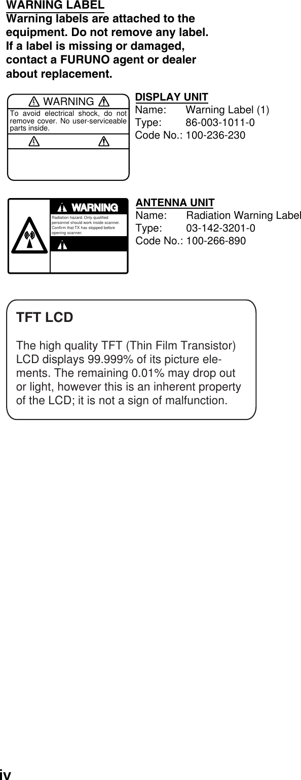 ivWARNINGTo avoid electrical shock, do not remove cover. No user-serviceable parts inside.WARNING LABELWarning labels are attached to the equipment. Do not remove any label.If a label is missing or damaged,contact a FURUNO agent or dealerabout replacement.WARNINGARNINGRadiation hazard. Only qualified personnel should work inside scanner.Confirm that TX has stopped beforeopening scanner.DISPLAY UNITName: Warning Label (1)Type: 86-003-1011-0Code No.: 100-236-230ANTENNA UNITName: Radiation Warning LabelType: 03-142-3201-0Code No.: 100-266-890TFT LCDThe high quality TFT (Thin Film Transistor)LCD displays 99.999% of its picture ele-ments. The remaining 0.01% may drop outor light, however this is an inherent propertyof the LCD; it is not a sign of malfunction.