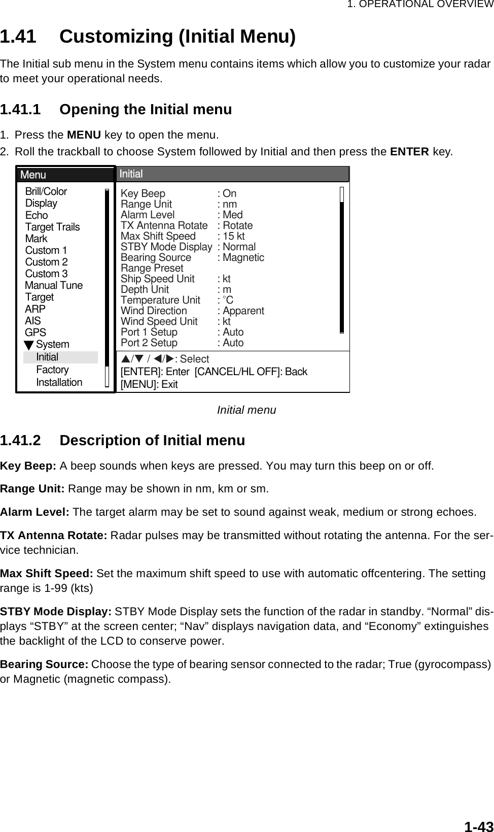 1. OPERATIONAL OVERVIEW1-431.41 Customizing (Initial Menu)The Initial sub menu in the System menu contains items which allow you to customize your radar to meet your operational needs.1.41.1 Opening the Initial menu1. Press the MENU key to open the menu.2. Roll the trackball to choose System followed by Initial and then press the ENTER key.Initial menu1.41.2 Description of Initial menuKey Beep: A beep sounds when keys are pressed. You may turn this beep on or off.Range Unit: Range may be shown in nm, km or sm.Alarm Level: The target alarm may be set to sound against weak, medium or strong echoes.TX Antenna Rotate: Radar pulses may be transmitted without rotating the antenna. For the ser-vice technician.Max Shift Speed: Set the maximum shift speed to use with automatic offcentering. The setting range is 1-99 (kts)STBY Mode Display: STBY Mode Display sets the function of the radar in standby. “Normal” dis-plays “STBY” at the screen center; “Nav” displays navigation data, and “Economy” extinguishes the backlight of the LCD to conserve power.Bearing Source: Choose the type of bearing sensor connected to the radar; True (gyrocompass) or Magnetic (magnetic compass).S/T / W/X: Select[ENTER]: Enter  [CANCEL/HL OFF]: Back[MENU]: ExitGPSBrill/ColorEchoMarkTarget TrailsCustom 1DisplayCustom 2Custom 3 TargetARPAISManual TuneMenuMenuInitialInitialSystemInitialFactoryInstallationKey Beep : OnRange Unit : nm Alarm Level : MedTX Antenna Rotate : RotateMax Shift Speed : 15 ktSTBY Mode Display : NormalBearing Source : MagneticRange PresetShip Speed Unit : ktDepth Unit : mTemperature Unit : °CWind Direction : ApparentWind Speed Unit : ktPort 1 Setup : AutoPort 2 Setup : Auto