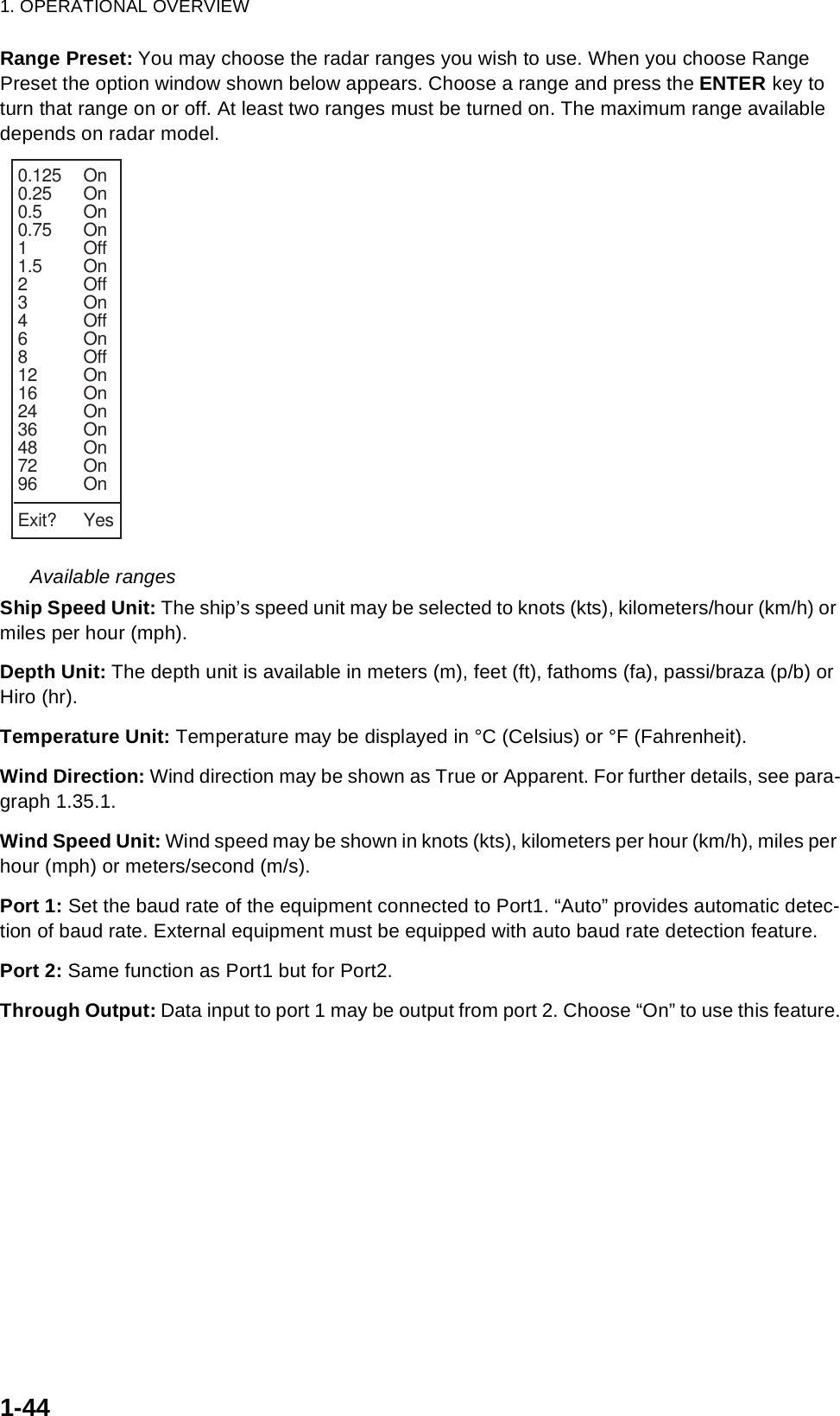 1. OPERATIONAL OVERVIEW1-44Range Preset: You may choose the radar ranges you wish to use. When you choose Range Preset the option window shown below appears. Choose a range and press the ENTER key to turn that range on or off. At least two ranges must be turned on. The maximum range available depends on radar model. Available rangesShip Speed Unit: The ship’s speed unit may be selected to knots (kts), kilometers/hour (km/h) or miles per hour (mph).Depth Unit: The depth unit is available in meters (m), feet (ft), fathoms (fa), passi/braza (p/b) or Hiro (hr).Temperature Unit: Temperature may be displayed in °C (Celsius) or °F (Fahrenheit).Wind Direction: Wind direction may be shown as True or Apparent. For further details, see para-graph 1.35.1.Wind Speed Unit: Wind speed may be shown in knots (kts), kilometers per hour (km/h), miles per hour (mph) or meters/second (m/s).Port 1: Set the baud rate of the equipment connected to Port1. “Auto” provides automatic detec-tion of baud rate. External equipment must be equipped with auto baud rate detection feature.Port 2: Same function as Port1 but for Port2.Through Output: Data input to port 1 may be output from port 2. Choose “On” to use this feature.0.125 On0.25 On0.5 On0.75 On1Off1.5 On2Off3On4Off6On8Off12 On16 On24 On36 On48 On72 On96 OnExit? Yes