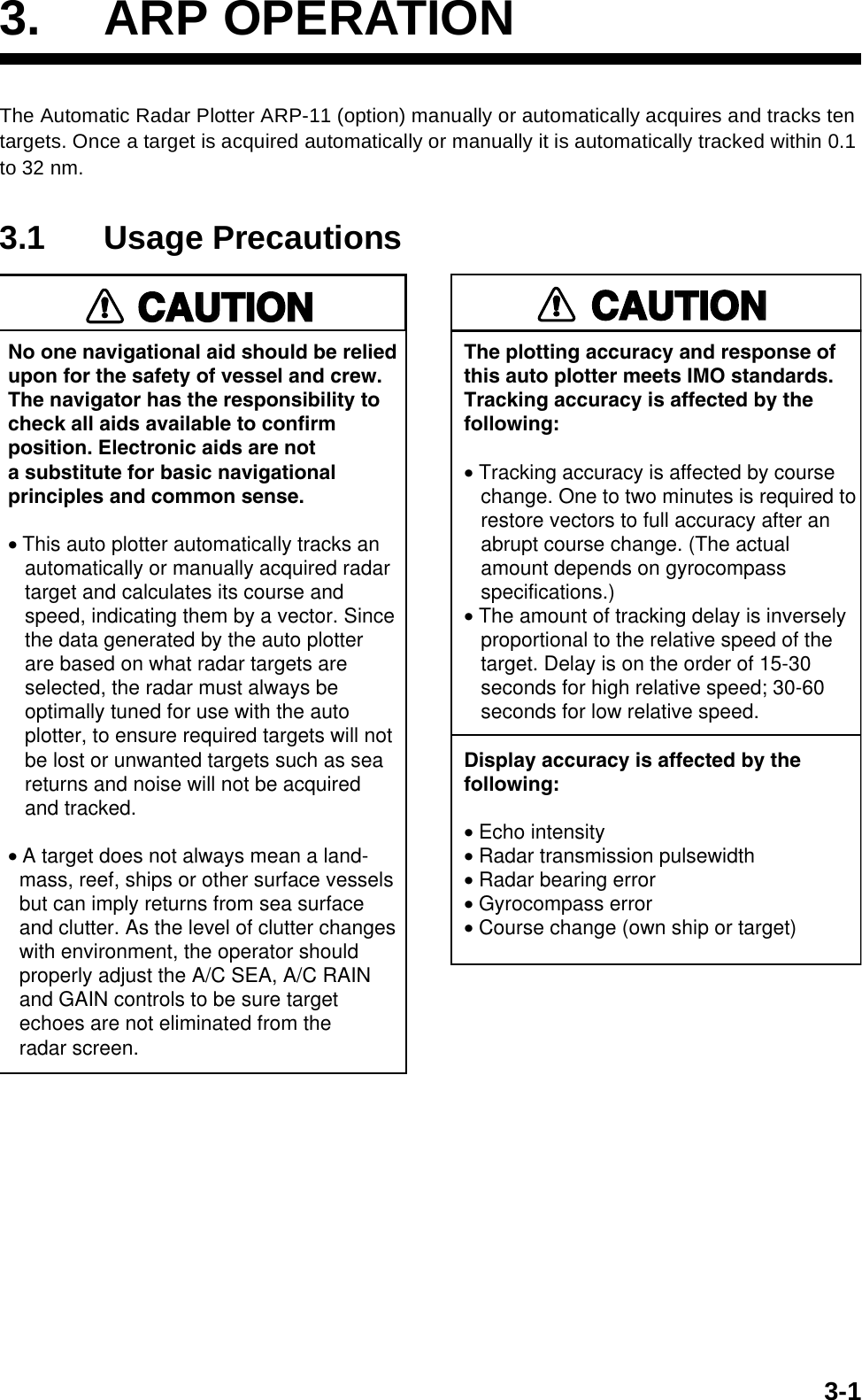3-13. ARP OPERATIONThe Automatic Radar Plotter ARP-11 (option) manually or automatically acquires and tracks ten targets. Once a target is acquired automatically or manually it is automatically tracked within 0.1 to 32 nm.3.1 Usage PrecautionsNo one navigational aid should be relied upon for the safety of vessel and crew.The navigator has the responsibility tocheck all aids available to confirmposition. Electronic aids are nota substitute for basic navigationalprinciples and common sense.• This auto plotter automatically tracks an   automatically or manually acquired radar   target and calculates its course and   speed, indicating them by a vector. Since   the data generated by the auto plotter   are based on what radar targets are   selected, the radar must always be   optimally tuned for use with the auto   plotter, to ensure required targets will not   be lost or unwanted targets such as sea   returns and noise will not be acquired   and tracked.• A target does not always mean a land-  mass, reef, ships or other surface vessels  but can imply returns from sea surface  and clutter. As the level of clutter changes  with environment, the operator should  properly adjust the A/C SEA, A/C RAIN  and GAIN controls to be sure target  echoes are not eliminated from the  radar screen. CAUTIONCAUTIONThe plotting accuracy and response ofthis auto plotter meets IMO standards.Tracking accuracy is affected by thefollowing:• Tracking accuracy is affected by course   change. One to two minutes is required to   restore vectors to full accuracy after an   abrupt course change. (The actual   amount depends on gyrocompass   specifications.)• The amount of tracking delay is inversely   proportional to the relative speed of the   target. Delay is on the order of 15-30   seconds for high relative speed; 30-60   seconds for low relative speed.Display accuracy is affected by thefollowing:• Echo intensity• Radar transmission pulsewidth• Radar bearing error• Gyrocompass error• Course change (own ship or target)CAUTIONCAUTION