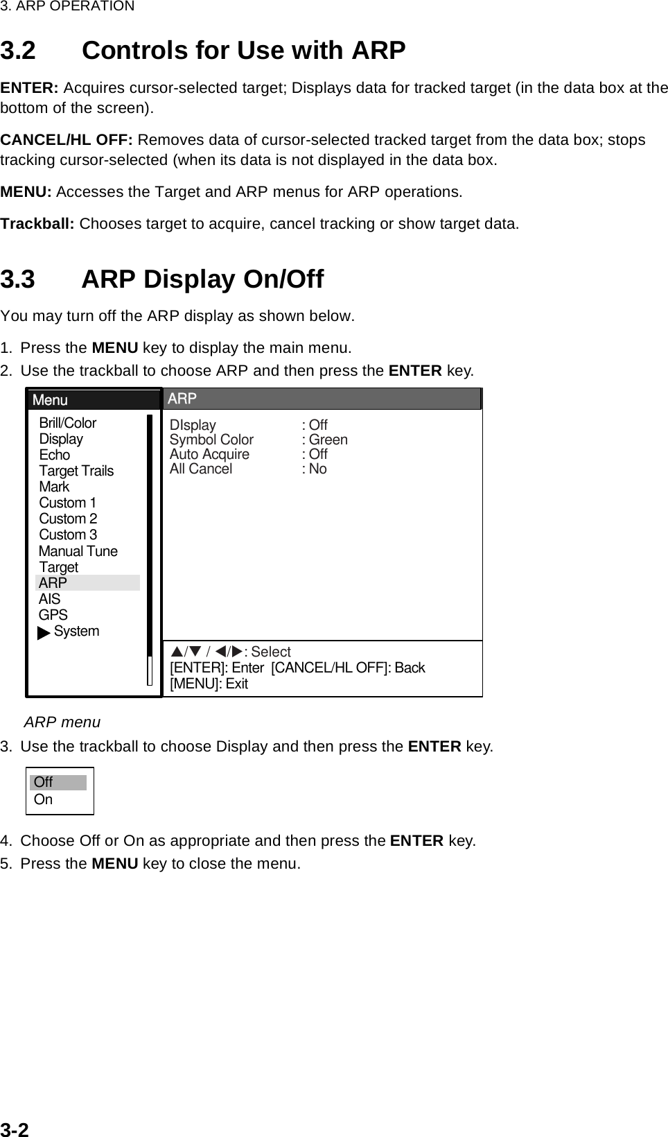 3. ARP OPERATION3-23.2 Controls for Use with ARPENTER: Acquires cursor-selected target; Displays data for tracked target (in the data box at the bottom of the screen).CANCEL/HL OFF: Removes data of cursor-selected tracked target from the data box; stops tracking cursor-selected (when its data is not displayed in the data box.MENU: Accesses the Target and ARP menus for ARP operations.Trackball: Chooses target to acquire, cancel tracking or show target data.3.3 ARP Display On/OffYou may turn off the ARP display as shown below.1. Press the MENU key to display the main menu.2. Use the trackball to choose ARP and then press the ENTER key.ARP menu3. Use the trackball to choose Display and then press the ENTER key. 4. Choose Off or On as appropriate and then press the ENTER key.5. Press the MENU key to close the menu.GPSBrill/ColorEchoMarkTarget TrailsCustom 1DisplayCustom 2Custom 3 TargetARPAISManual TuneMenuMenuARPARPSystemDIsplay : OffSymbol Color : GreenAuto Acquire : OffAll Cancel : NoS/T / W/X: Select[ENTER]: Enter  [CANCEL/HL OFF]: Back[MENU]: ExitOffOn