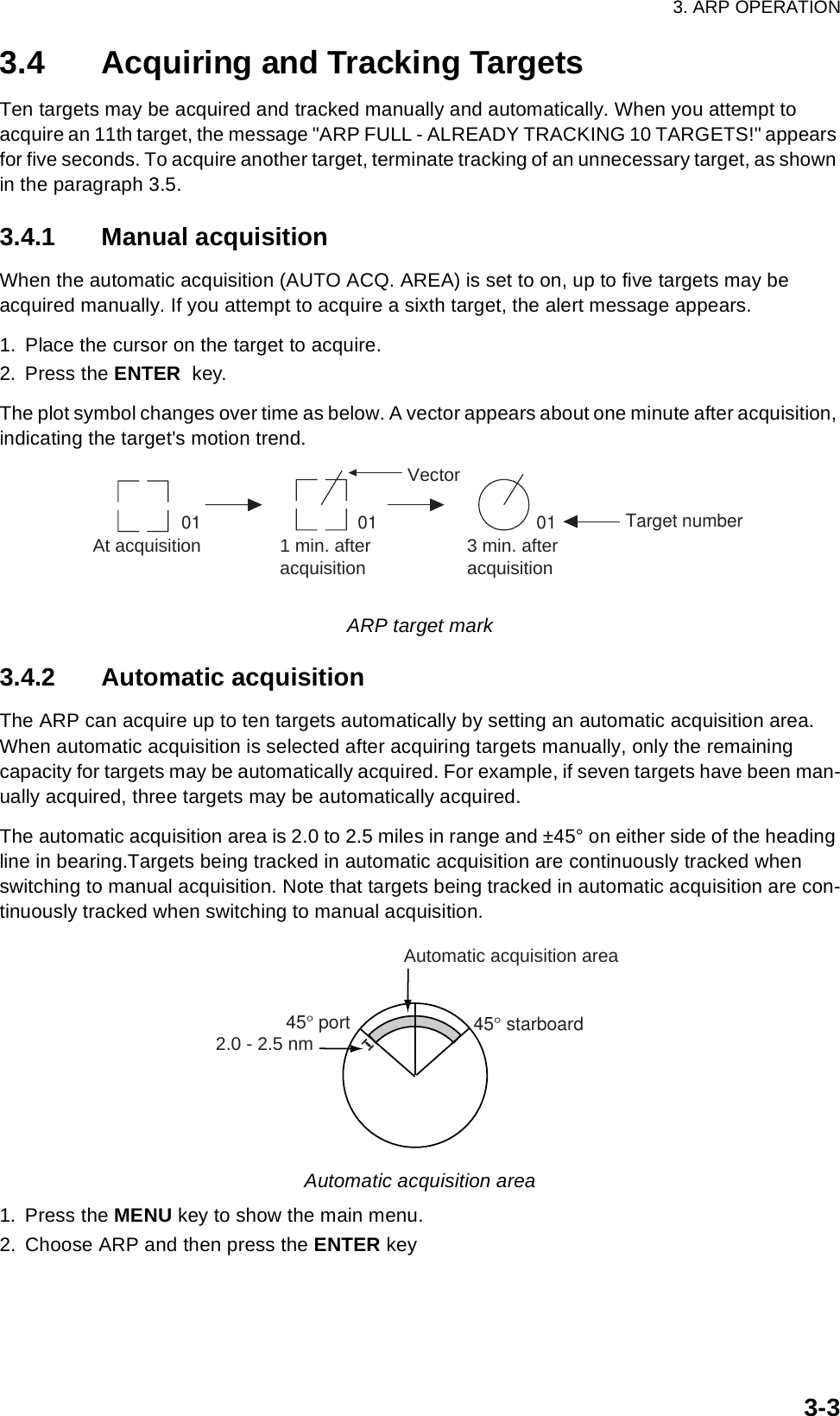 3. ARP OPERATION3-33.4 Acquiring and Tracking TargetsTen targets may be acquired and tracked manually and automatically. When you attempt to acquire an 11th target, the message &quot;ARP FULL - ALREADY TRACKING 10 TARGETS!&quot; appears for five seconds. To acquire another target, terminate tracking of an unnecessary target, as shown in the paragraph 3.5.3.4.1 Manual acquisitionWhen the automatic acquisition (AUTO ACQ. AREA) is set to on, up to five targets may be acquired manually. If you attempt to acquire a sixth target, the alert message appears.1. Place the cursor on the target to acquire.2. Press the ENTER  key.The plot symbol changes over time as below. A vector appears about one minute after acquisition, indicating the target&apos;s motion trend.ARP target mark3.4.2 Automatic acquisitionThe ARP can acquire up to ten targets automatically by setting an automatic acquisition area. When automatic acquisition is selected after acquiring targets manually, only the remaining capacity for targets may be automatically acquired. For example, if seven targets have been man-ually acquired, three targets may be automatically acquired. The automatic acquisition area is 2.0 to 2.5 miles in range and ±45° on either side of the heading line in bearing.Targets being tracked in automatic acquisition are continuously tracked when switching to manual acquisition. Note that targets being tracked in automatic acquisition are con-tinuously tracked when switching to manual acquisition.Automatic acquisition area1. Press the MENU key to show the main menu.2. Choose ARP and then press the ENTER keyAt acquisition 1 min. afteracquisition 3 min. afteracquisitionVector01 01 01 Target numberAutomatic acquisition area45° port 45° starboard2.0 - 2.5 nm