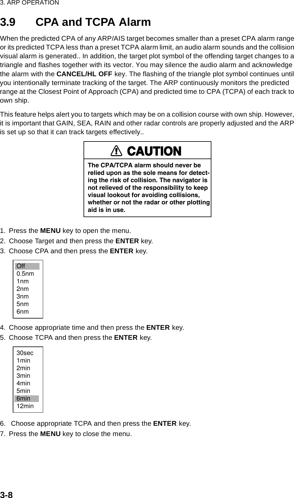 3. ARP OPERATION3-83.9 CPA and TCPA AlarmWhen the predicted CPA of any ARP/AIS target becomes smaller than a preset CPA alarm range or its predicted TCPA less than a preset TCPA alarm limit, an audio alarm sounds and the collision visual alarm is generated.. In addition, the target plot symbol of the offending target changes to a triangle and flashes together with its vector. You may silence the audio alarm and acknowledge the alarm with the CANCEL/HL OFF key. The flashing of the triangle plot symbol continues until you intentionally terminate tracking of the target. The ARP continuously monitors the predicted range at the Closest Point of Approach (CPA) and predicted time to CPA (TCPA) of each track to own ship.This feature helps alert you to targets which may be on a collision course with own ship. However, it is important that GAIN, SEA, RAIN and other radar controls are properly adjusted and the ARP is set up so that it can track targets effectively..1. Press the MENU key to open the menu.2. Choose Target and then press the ENTER key.3. Choose CPA and then press the ENTER key.4. Choose appropriate time and then press the ENTER key.5. Choose TCPA and then press the ENTER key.6.  Choose appropriate TCPA and then press the ENTER key.7. Press the MENU key to close the menu.CAUTIONThe CPA/TCPA alarm should never berelied upon as the sole means for detect-ing the risk of collision. The navigator isnot relieved of the responsibility to keepvisual lookout for avoiding collisions,whether or not the radar or other plottingaid is in use.Off0.5nm1nm2nm3nm5nm6nm30sec1min2min3min4min5min6min12min