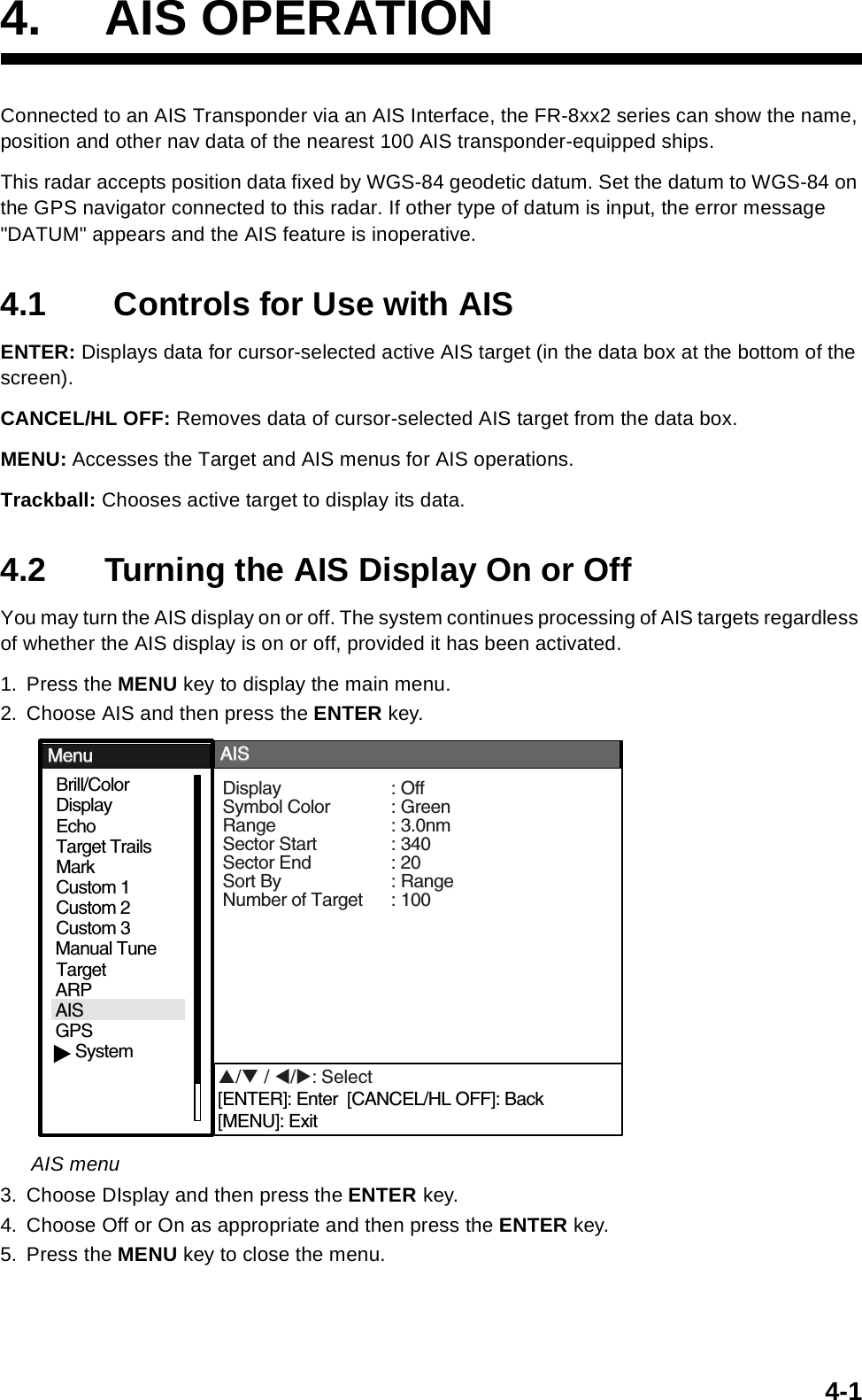 4-14. AIS OPERATIONConnected to an AIS Transponder via an AIS Interface, the FR-8xx2 series can show the name, position and other nav data of the nearest 100 AIS transponder-equipped ships. This radar accepts position data fixed by WGS-84 geodetic datum. Set the datum to WGS-84 on the GPS navigator connected to this radar. If other type of datum is input, the error message &quot;DATUM&quot; appears and the AIS feature is inoperative.4.1  Controls for Use with AISENTER: Displays data for cursor-selected active AIS target (in the data box at the bottom of the screen).CANCEL/HL OFF: Removes data of cursor-selected AIS target from the data box.MENU: Accesses the Target and AIS menus for AIS operations.Trackball: Chooses active target to display its data.4.2 Turning the AIS Display On or OffYou may turn the AIS display on or off. The system continues processing of AIS targets regardless of whether the AIS display is on or off, provided it has been activated.1. Press the MENU key to display the main menu.2. Choose AIS and then press the ENTER key.AIS menu3. Choose DIsplay and then press the ENTER key. 4. Choose Off or On as appropriate and then press the ENTER key.5. Press the MENU key to close the menu.GPSBrill/ColorEchoMarkTarget TrailsCustom 1DisplayCustom 2Custom 3 TargetARPAISManual TuneMenuMenuAISAISSystemDisplay : OffSymbol Color : GreenRange : 3.0nmSector Start : 340Sector End : 20Sort By : RangeNumber of Target : 100S/T / W/X: Select[ENTER]: Enter  [CANCEL/HL OFF]: Back[MENU]: Exit