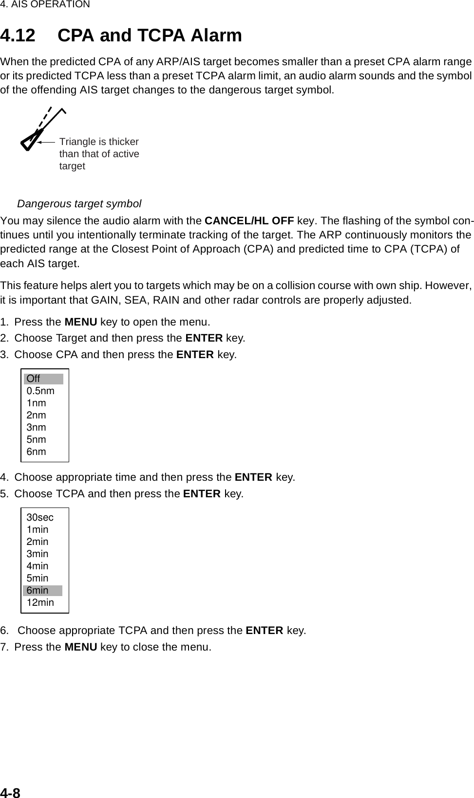 4. AIS OPERATION4-84.12 CPA and TCPA AlarmWhen the predicted CPA of any ARP/AIS target becomes smaller than a preset CPA alarm range or its predicted TCPA less than a preset TCPA alarm limit, an audio alarm sounds and the symbol of the offending AIS target changes to the dangerous target symbol. Dangerous target symbolYou may silence the audio alarm with the CANCEL/HL OFF key. The flashing of the symbol con-tinues until you intentionally terminate tracking of the target. The ARP continuously monitors the predicted range at the Closest Point of Approach (CPA) and predicted time to CPA (TCPA) of each AIS target.This feature helps alert you to targets which may be on a collision course with own ship. However, it is important that GAIN, SEA, RAIN and other radar controls are properly adjusted.1. Press the MENU key to open the menu.2. Choose Target and then press the ENTER key.3. Choose CPA and then press the ENTER key.4. Choose appropriate time and then press the ENTER key.5. Choose TCPA and then press the ENTER key.6.  Choose appropriate TCPA and then press the ENTER key.7. Press the MENU key to close the menu.Triangle is thickerthan that of activetargetOff0.5nm1nm2nm3nm5nm6nm30sec1min2min3min4min5min6min12min