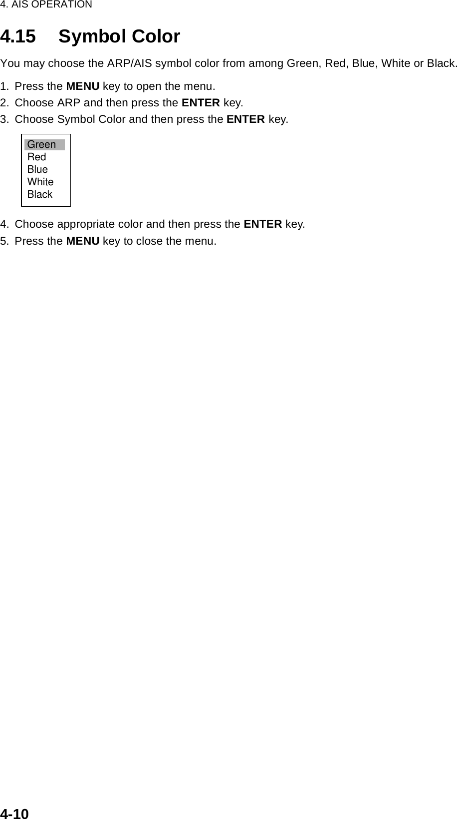 4. AIS OPERATION4-104.15 Symbol ColorYou may choose the ARP/AIS symbol color from among Green, Red, Blue, White or Black.1. Press the MENU key to open the menu.2. Choose ARP and then press the ENTER key.3. Choose Symbol Color and then press the ENTER key.4. Choose appropriate color and then press the ENTER key.5. Press the MENU key to close the menu.GreenRedBlueWhiteBlack