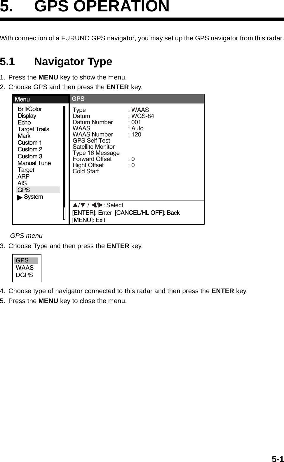 5-15. GPS OPERATIONWith connection of a FURUNO GPS navigator, you may set up the GPS navigator from this radar.5.1 Navigator Type1. Press the MENU key to show the menu.2. Choose GPS and then press the ENTER key.GPS menu3. Choose Type and then press the ENTER key.4. Choose type of navigator connected to this radar and then press the ENTER key.5. Press the MENU key to close the menu.GPSBrill/ColorEchoMarkTarget TrailsCustom 1DisplayCustom 2Custom 3 TargetARPAISManual TuneMenuMenuGPSGPSSystemType : WAASDatum : WGS-84Datum Number : 001WAAS : AutoWAAS Number : 120GPS Self TestSatellite MonitorType 16 MessageForward Offset : 0Right Offset : 0Cold StartS/T / W/X: Select[ENTER]: Enter  [CANCEL/HL OFF]: Back[MENU]: ExitGPSWAASDGPS