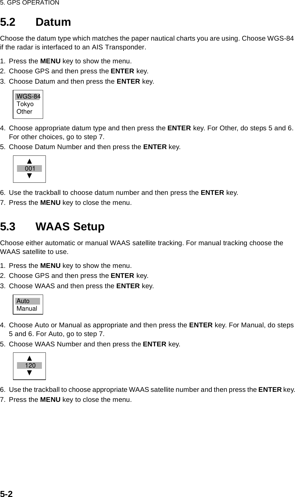 5. GPS OPERATION5-25.2 DatumChoose the datum type which matches the paper nautical charts you are using. Choose WGS-84 if the radar is interfaced to an AIS Transponder.1. Press the MENU key to show the menu.2. Choose GPS and then press the ENTER key.3. Choose Datum and then press the ENTER key.4. Choose appropriate datum type and then press the ENTER key. For Other, do steps 5 and 6. For other choices, go to step 7.5. Choose Datum Number and then press the ENTER key.6. Use the trackball to choose datum number and then press the ENTER key.7. Press the MENU key to close the menu.5.3 WAAS SetupChoose either automatic or manual WAAS satellite tracking. For manual tracking choose the WAAS satellite to use.1. Press the MENU key to show the menu.2. Choose GPS and then press the ENTER key.3. Choose WAAS and then press the ENTER key.4. Choose Auto or Manual as appropriate and then press the ENTER key. For Manual, do steps 5 and 6. For Auto, go to step 7.5. Choose WAAS Number and then press the ENTER key.6. Use the trackball to choose appropriate WAAS satellite number and then press the ENTER key.7. Press the MENU key to close the menu.WGS-84TokyoOther 001AutoManual 120