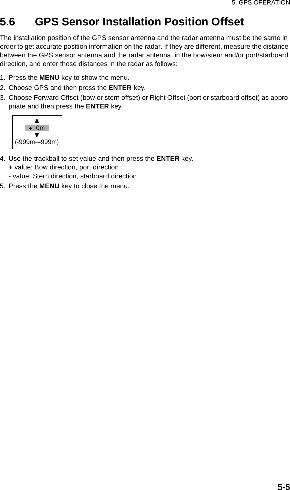 5. GPS OPERATION5-55.6 GPS Sensor Installation Position OffsetThe installation position of the GPS sensor antenna and the radar antenna must be the same in order to get accurate position information on the radar. If they are different, measure the distance between the GPS sensor antenna and the radar antenna, in the bow/stern and/or port/starboard direction, and enter those distances in the radar as follows:1. Press the MENU key to show the menu.2. Choose GPS and then press the ENTER key.3. Choose Forward Offset (bow or stern offset) or Right Offset (port or starboard offset) as appro-priate and then press the ENTER key. 4. Use the trackball to set value and then press the ENTER key.+ value: Bow direction, port direction- value: Stern direction, starboard direction5. Press the MENU key to close the menu.+  0m(-999m-+999m)