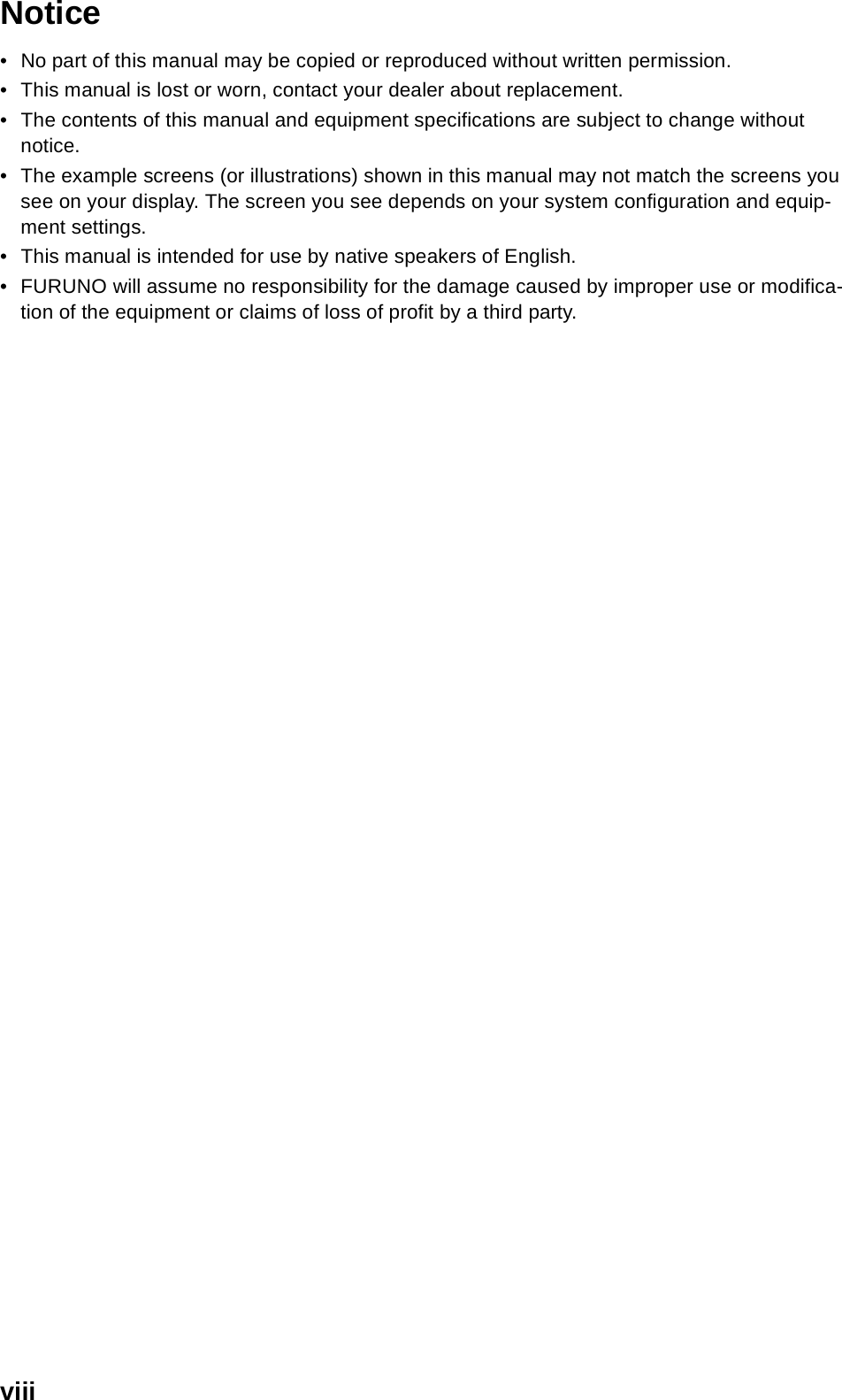 viiiNotice• No part of this manual may be copied or reproduced without written permission.• This manual is lost or worn, contact your dealer about replacement.• The contents of this manual and equipment specifications are subject to change without notice.• The example screens (or illustrations) shown in this manual may not match the screens you see on your display. The screen you see depends on your system configuration and equip-ment settings.• This manual is intended for use by native speakers of English.• FURUNO will assume no responsibility for the damage caused by improper use or modifica-tion of the equipment or claims of loss of profit by a third party.