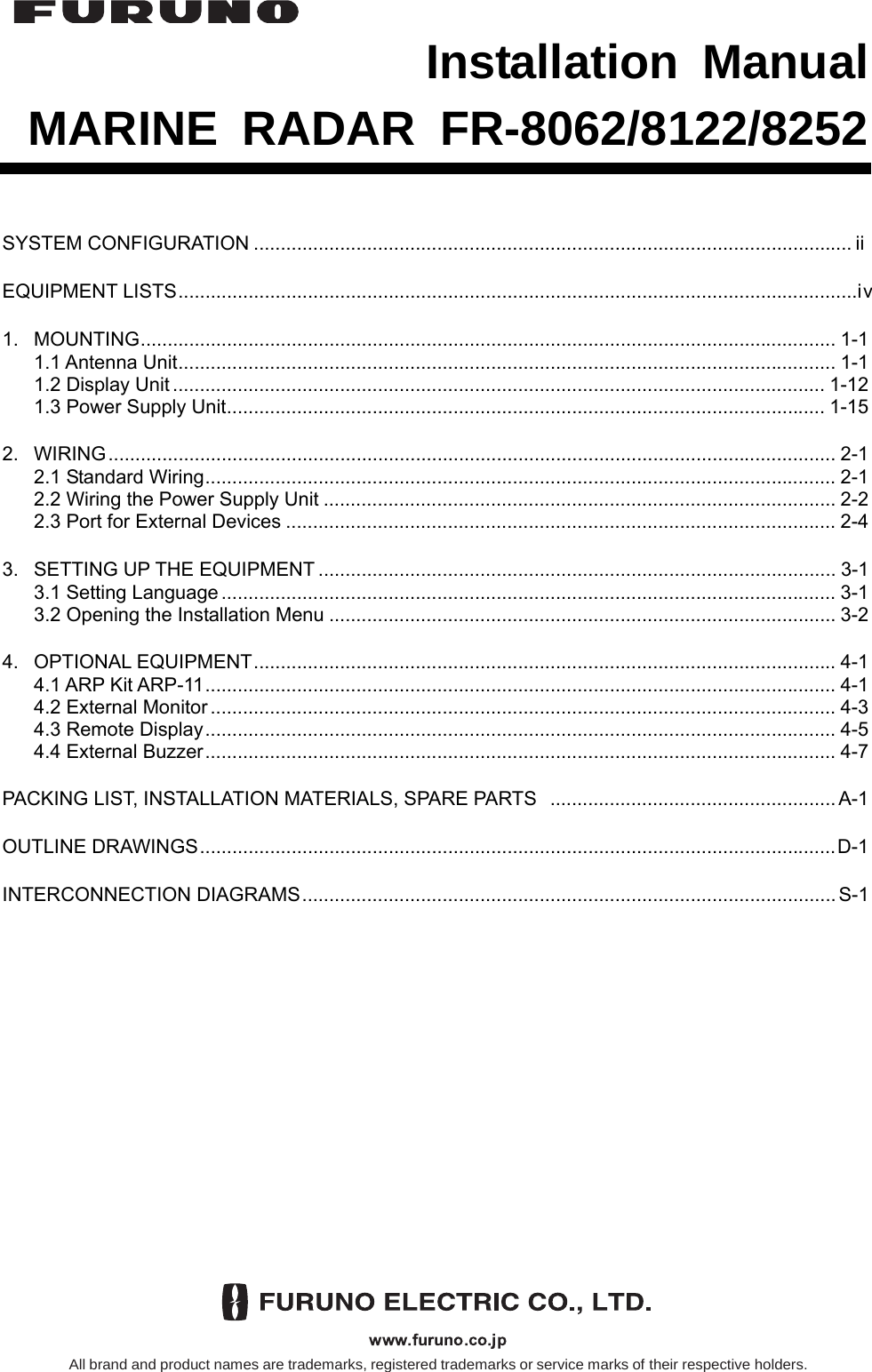  Installation Manual MARINE RADAR FR-8062/8122/8252 SYSTEM CONFIGURATION ............................................................................................................... ii EQUIPMENT LISTS..............................................................................................................................iv 1. MOUNTING................................................................................................................................. 1-1 1.1 Antenna Unit.......................................................................................................................... 1-1 1.2 Display Unit......................................................................................................................... 1-12 1.3 Power Supply Unit............................................................................................................... 1-15 2. WIRING....................................................................................................................................... 2-1 2.1 Standard Wiring..................................................................................................................... 2-1 2.2 Wiring the Power Supply Unit ............................................................................................... 2-2 2.3 Port for External Devices ...................................................................................................... 2-4 3.  SETTING UP THE EQUIPMENT................................................................................................ 3-1 3.1 Setting Language.................................................................................................................. 3-1 3.2 Opening the Installation Menu .............................................................................................. 3-2 4. OPTIONAL EQUIPMENT............................................................................................................ 4-1 4.1 ARP Kit ARP-11..................................................................................................................... 4-1 4.2 External Monitor.................................................................................................................... 4-3 4.3 Remote Display..................................................................................................................... 4-5 4.4 External Buzzer..................................................................................................................... 4-7 PACKING LIST, INSTALLATION MATERIALS, SPARE PARTS  .....................................................A-1 OUTLINE DRAWINGS......................................................................................................................D-1 INTERCONNECTION DIAGRAMS...................................................................................................S-1 All brand and product names are trademarks, registered trademarks or service marks of their respective holders.