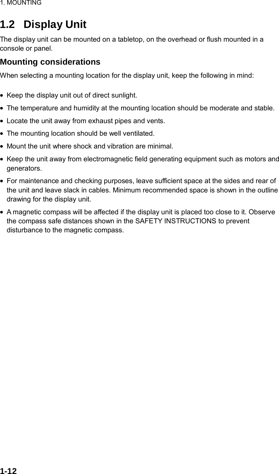 1. MOUNTING  1-12  1.2 Display Unit The display unit can be mounted on a tabletop, on the overhead or flush mounted in a console or panel. Mounting considerations When selecting a mounting location for the display unit, keep the following in mind:  •  Keep the display unit out of direct sunlight. •  The temperature and humidity at the mounting location should be moderate and stable. •  Locate the unit away from exhaust pipes and vents. •  The mounting location should be well ventilated. •  Mount the unit where shock and vibration are minimal. •  Keep the unit away from electromagnetic field generating equipment such as motors and generators. •  For maintenance and checking purposes, leave sufficient space at the sides and rear of the unit and leave slack in cables. Minimum recommended space is shown in the outline drawing for the display unit. •  A magnetic compass will be affected if the display unit is placed too close to it. Observe the compass safe distances shown in the SAFETY INSTRUCTIONS to prevent disturbance to the magnetic compass. 