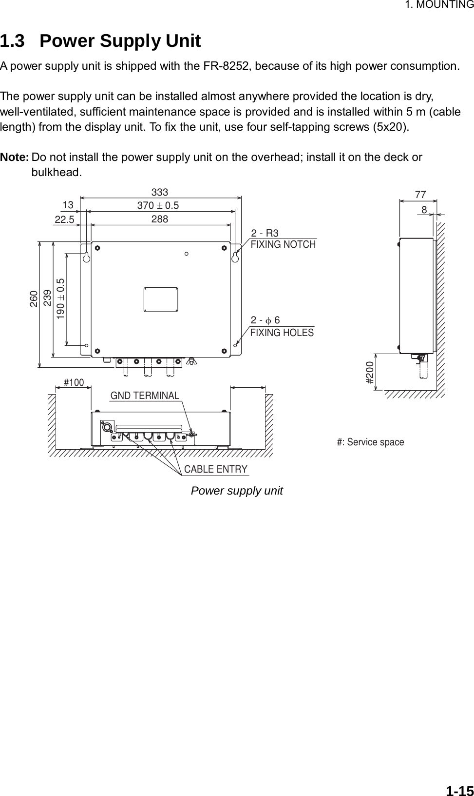 1. MOUNTING  1-151.3  Power Supply Unit A power supply unit is shipped with the FR-8252, because of its high power consumption.  The power supply unit can be installed almost anywhere provided the location is dry, well-ventilated, sufficient maintenance space is provided and is installed within 5 m (cable length) from the display unit. To fix the unit, use four self-tapping screws (5x20).  Note: Do not install the power supply unit on the overhead; install it on the deck or bulkhead. #2002 - φ 6 1322.5333370 ± 0.52882 - R3FIXING NOTCHFIXING HOLES190 ± 0.5239260778CABLE ENTRYGND TERMINAL#100#: Service space Power supply unit    