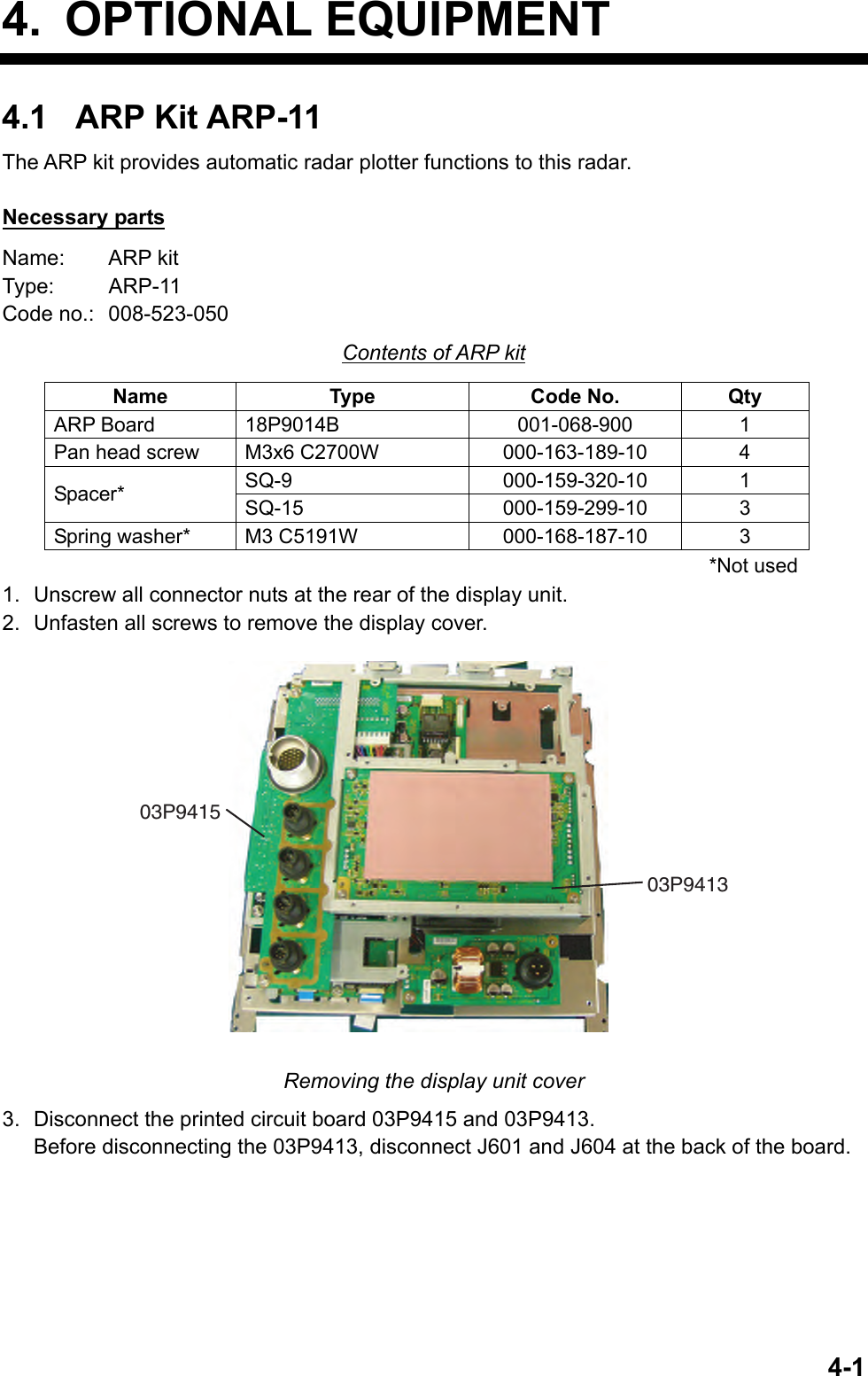   4-14. OPTIONAL EQUIPMENT 4.1 ARP Kit ARP-11 The ARP kit provides automatic radar plotter functions to this radar.  Necessary parts Name:   ARP kit Type: ARP-11 Code no.:  008-523-050 Contents of ARP kit Name Type Code No. Qty ARP Board  18P9014B  001-068-900  1 Pan head screw  M3x6 C2700W  000-163-189-10  4 SQ-9 000-159-320-10 1 Spacer*  SQ-15 000-159-299-10 3 Spring washer*  M3 C5191W  000-168-187-10  3 *Not used 1.  Unscrew all connector nuts at the rear of the display unit. 2.  Unfasten all screws to remove the display cover. 03P941303P9415 Removing the display unit cover 3.  Disconnect the printed circuit board 03P9415 and 03P9413.   Before disconnecting the 03P9413, disconnect J601 and J604 at the back of the board. 