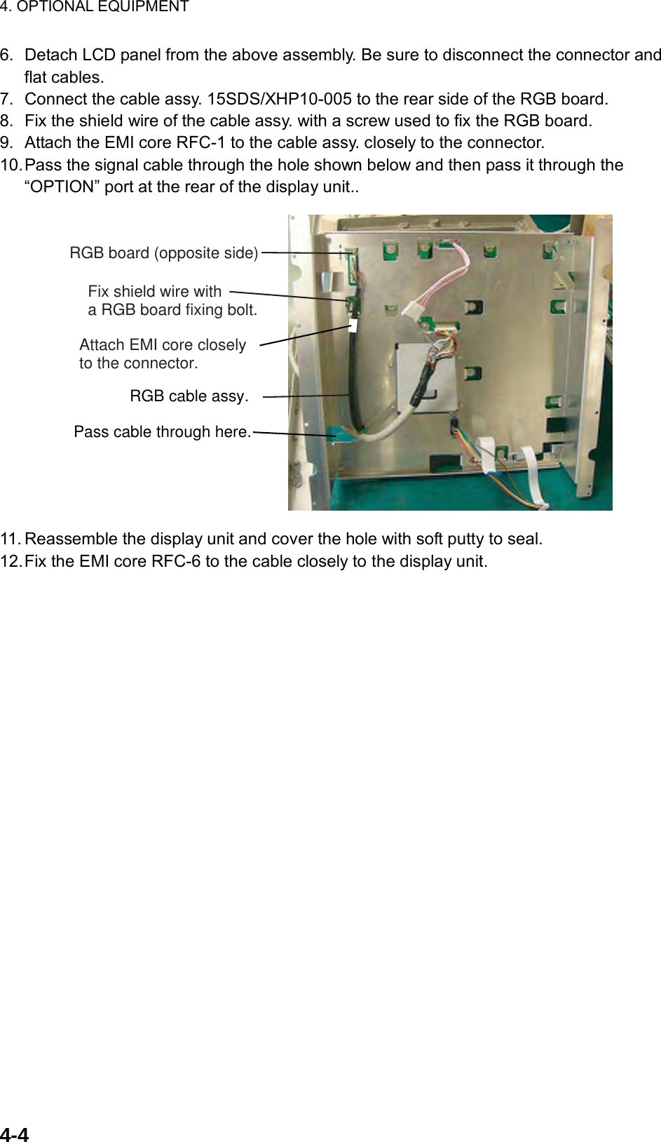 4. OPTIONAL EQUIPMENT  4-4  6.  Detach LCD panel from the above assembly. Be sure to disconnect the connector and flat cables. 7.  Connect the cable assy. 15SDS/XHP10-005 to the rear side of the RGB board. 8.  Fix the shield wire of the cable assy. with a screw used to fix the RGB board.   9.  Attach the EMI core RFC-1 to the cable assy. closely to the connector. 10. Pass the signal cable through the hole shown below and then pass it through the “OPTION” port at the rear of the display unit.. RGB board (opposite side)Fix shield wire witha RGB board fixing bolt.Attach EMI core closely to the connector.RGB cable assy.Pass cable through here. 11. Reassemble the display unit and cover the hole with soft putty to seal. 12. Fix the EMI core RFC-6 to the cable closely to the display unit. 