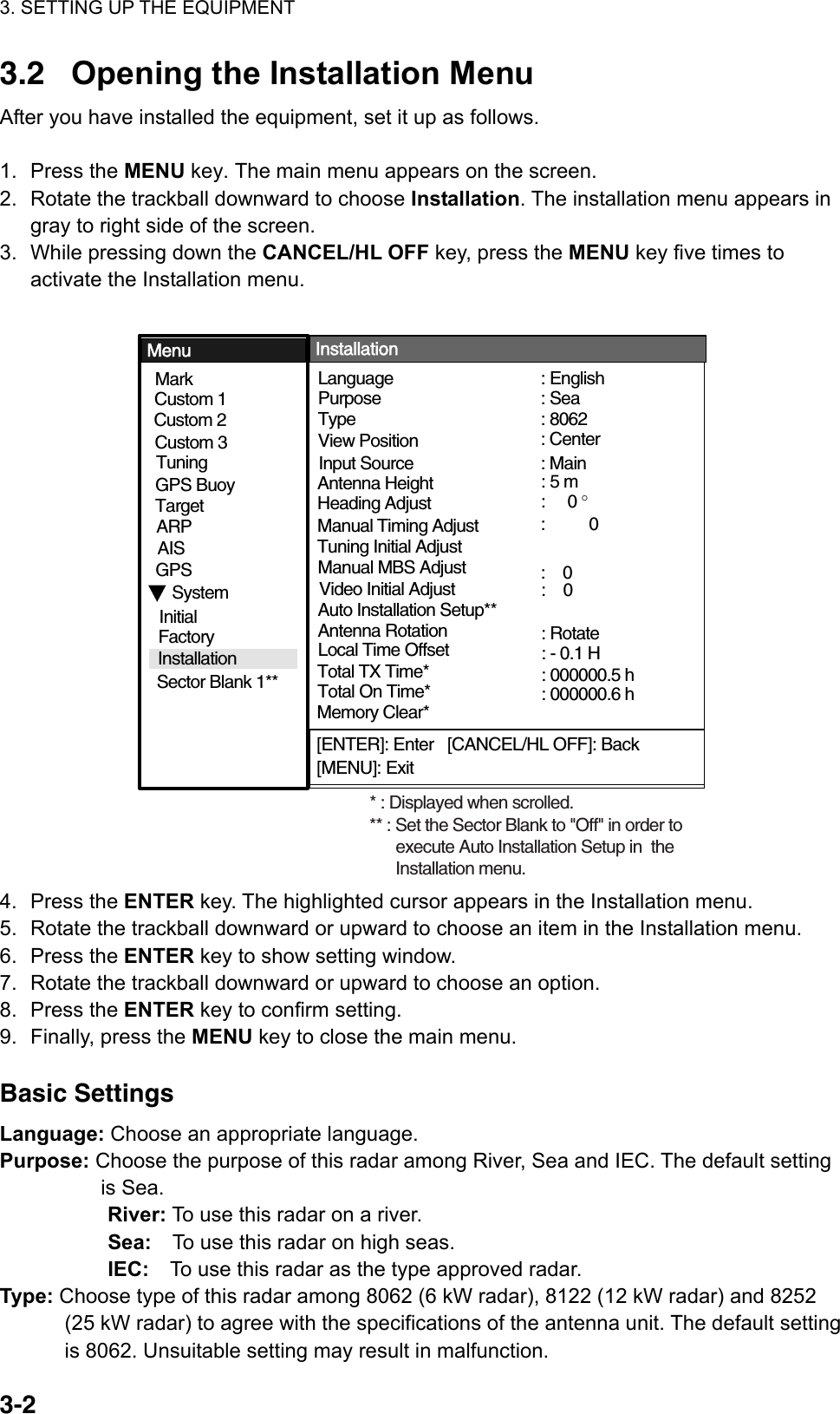 3. SETTING UP THE EQUIPMENT  3-2  3.2  Opening the Installation Menu After you have installed the equipment, set it up as follows.  1. Press the MENU key. The main menu appears on the screen. 2.  Rotate the trackball downward to choose Installation. The installation menu appears in gray to right side of the screen. 3.  While pressing down the CANCEL/HL OFF key, press the MENU key five times to activate the Installation menu.  [ENTER]: Enter   [CANCEL/HL OFF]: Back[MENU]: ExitSystemGPSMarkCustom 1 Custom 2Custom 3 TargetARPAISTuningType View PositionInput Source Language  Purpose   Antenna HeightHeading Adjust : Center: Main: 5 m:     0 °: 8062: English: SeaTuning Initial Adjust Manual MBS AdjustAuto Installation Setup** Manual Timing Adjust Local Time Offset:    0: - 0.1 H:          0Menu InstallationInitialFactorySector Blank 1**Installation Total TX Time* : 000000.5 hTotal On Time* : 000000.6 h* : Displayed when scrolled.Memory Clear*** : Set the Sector Blank to &quot;Off&quot; in order to       execute Auto Installation Setup in  the       Installation menu.GPS BuoyVideo Initial Adjust :    0Antenna Rotation : Rotate 4. Press the ENTER key. The highlighted cursor appears in the Installation menu. 5.  Rotate the trackball downward or upward to choose an item in the Installation menu. 6. Press the ENTER key to show setting window. 7.  Rotate the trackball downward or upward to choose an option. 8. Press the ENTER key to confirm setting. 9.  Finally, press the MENU key to close the main menu.  Basic Settings Language: Choose an appropriate language. Purpose: Choose the purpose of this radar among River, Sea and IEC. The default setting is Sea.     River: To use this radar on a river.     Sea:    To use this radar on high seas.     IEC:    To use this radar as the type approved radar. Type: Choose type of this radar among 8062 (6 kW radar), 8122 (12 kW radar) and 8252 (25 kW radar) to agree with the specifications of the antenna unit. The default setting is 8062. Unsuitable setting may result in malfunction. 