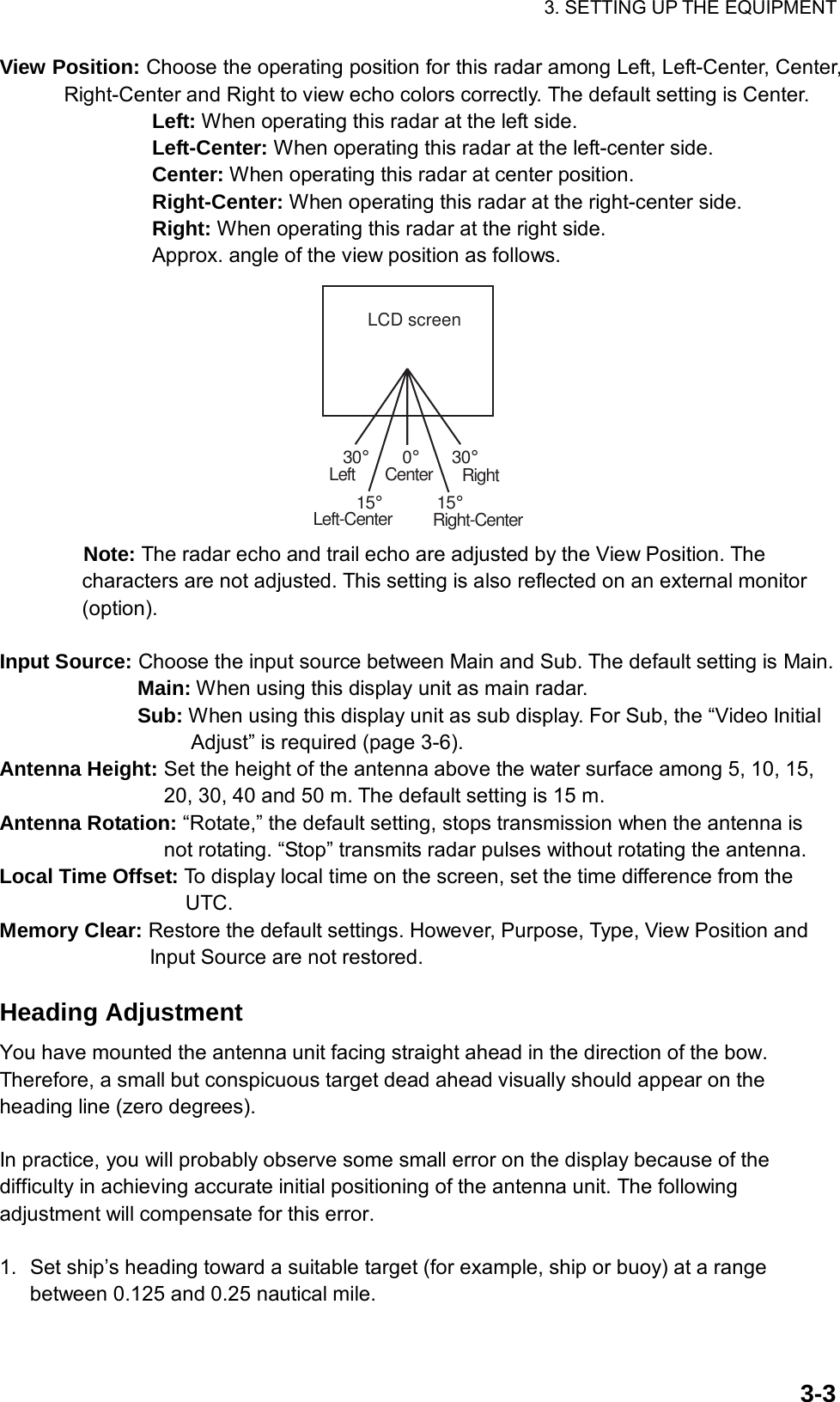 3. SETTING UP THE EQUIPMENT  3-3View Position: Choose the operating position for this radar among Left, Left-Center, Center, Right-Center and Right to view echo colors correctly. The default setting is Center.   Left: When operating this radar at the left side.   Left-Center: When operating this radar at the left-center side.   Center: When operating this radar at center position.   Right-Center: When operating this radar at the right-center side.   Right: When operating this radar at the right side. Approx. angle of the view position as follows. LCD screen30°15°30°15°0°LeftLeft-CenterCenter RightRight-Center Note: The radar echo and trail echo are adjusted by the View Position. The characters are not adjusted. This setting is also reflected on an external monitor (option).  Input Source: Choose the input source between Main and Sub. The default setting is Main.         Main: When using this display unit as main radar. Sub: When using this display unit as sub display. For Sub, the “Video Initial Adjust” is required (page 3-6). Antenna Height: Set the height of the antenna above the water surface among 5, 10, 15, 20, 30, 40 and 50 m. The default setting is 15 m. Antenna Rotation: “Rotate,” the default setting, stops transmission when the antenna is not rotating. “Stop” transmits radar pulses without rotating the antenna. Local Time Offset: To display local time on the screen, set the time difference from the UTC. Memory Clear: Restore the default settings. However, Purpose, Type, View Position and Input Source are not restored.  Heading Adjustment You have mounted the antenna unit facing straight ahead in the direction of the bow. Therefore, a small but conspicuous target dead ahead visually should appear on the heading line (zero degrees).  In practice, you will probably observe some small error on the display because of the difficulty in achieving accurate initial positioning of the antenna unit. The following adjustment will compensate for this error.  1.  Set ship’s heading toward a suitable target (for example, ship or buoy) at a range between 0.125 and 0.25 nautical mile. 