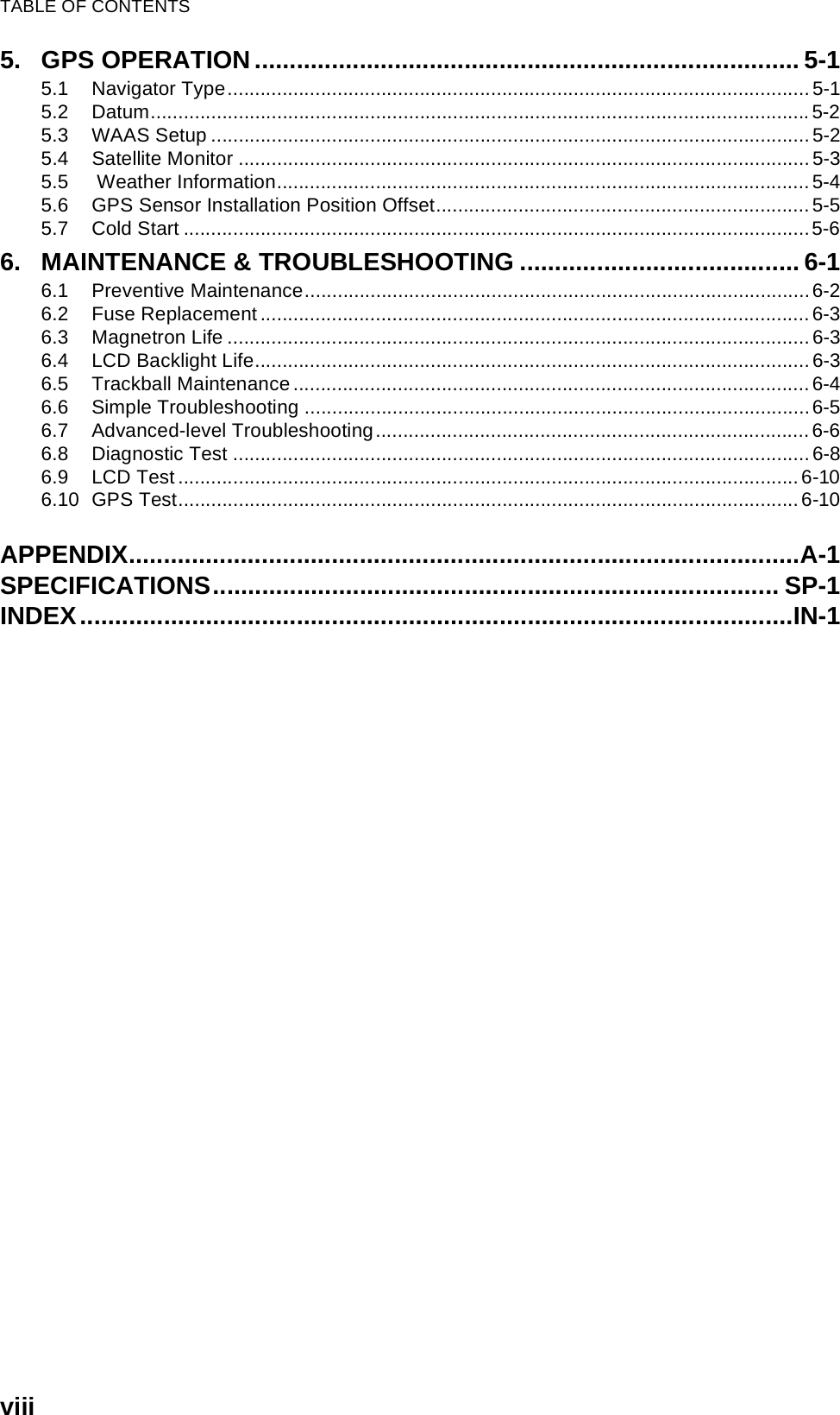TABLE OF CONTENTSviii5. GPS OPERATION .............................................................................. 5-15.1 Navigator Type..........................................................................................................5-15.2 Datum........................................................................................................................5-25.3 WAAS Setup .............................................................................................................5-25.4 Satellite Monitor ........................................................................................................5-35.5  Weather Information.................................................................................................5-45.6 GPS Sensor Installation Position Offset....................................................................5-55.7 Cold Start ..................................................................................................................5-66. MAINTENANCE &amp; TROUBLESHOOTING ........................................ 6-16.1 Preventive Maintenance............................................................................................6-26.2 Fuse Replacement ....................................................................................................6-36.3 Magnetron Life ..........................................................................................................6-36.4 LCD Backlight Life.....................................................................................................6-36.5 Trackball Maintenance..............................................................................................6-46.6 Simple Troubleshooting ............................................................................................6-56.7 Advanced-level Troubleshooting...............................................................................6-66.8 Diagnostic Test .........................................................................................................6-86.9 LCD Test .................................................................................................................6-106.10 GPS Test.................................................................................................................6-10APPENDIX................................................................................................A-1SPECIFICATIONS................................................................................. SP-1INDEX......................................................................................................IN-1