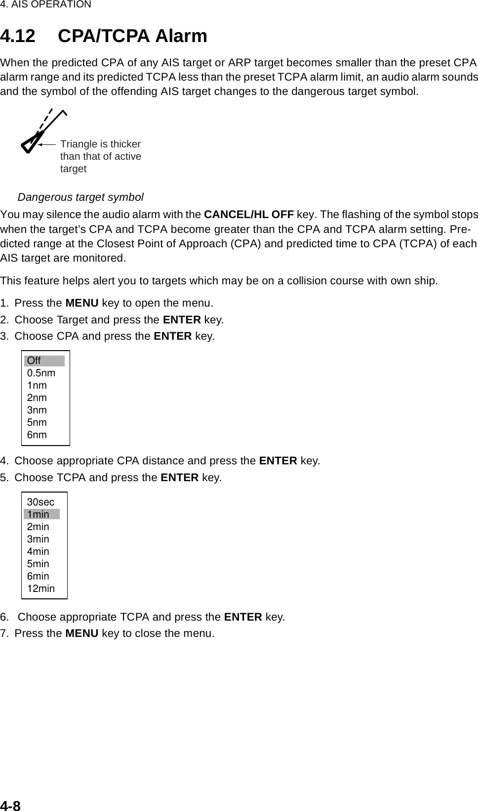 4. AIS OPERATION4-84.12 CPA/TCPA AlarmWhen the predicted CPA of any AIS target or ARP target becomes smaller than the preset CPA alarm range and its predicted TCPA less than the preset TCPA alarm limit, an audio alarm sounds and the symbol of the offending AIS target changes to the dangerous target symbol. Dangerous target symbolYou may silence the audio alarm with the CANCEL/HL OFF key. The flashing of the symbol stops when the target’s CPA and TCPA become greater than the CPA and TCPA alarm setting. Pre-dicted range at the Closest Point of Approach (CPA) and predicted time to CPA (TCPA) of each AIS target are monitored.This feature helps alert you to targets which may be on a collision course with own ship.1. Press the MENU key to open the menu.2. Choose Target and press the ENTER key.3. Choose CPA and press the ENTER key.4. Choose appropriate CPA distance and press the ENTER key.5. Choose TCPA and press the ENTER key.6.  Choose appropriate TCPA and press the ENTER key.7. Press the MENU key to close the menu.Triangle is thickerthan that of activetargetOff0.5nm1nm2nm3nm5nm6nm30sec1min2min3min4min5min6min12min