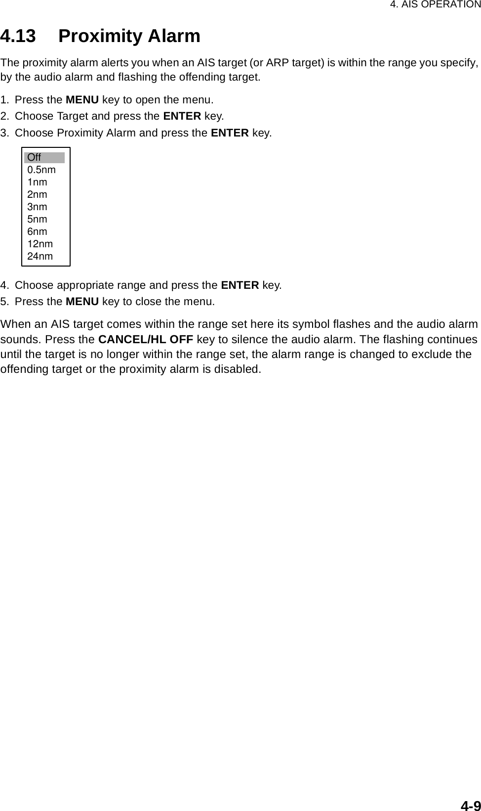 4. AIS OPERATION4-94.13 Proximity AlarmThe proximity alarm alerts you when an AIS target (or ARP target) is within the range you specify, by the audio alarm and flashing the offending target.1. Press the MENU key to open the menu.2. Choose Target and press the ENTER key.3. Choose Proximity Alarm and press the ENTER key.4. Choose appropriate range and press the ENTER key.5. Press the MENU key to close the menu.When an AIS target comes within the range set here its symbol flashes and the audio alarm sounds. Press the CANCEL/HL OFF key to silence the audio alarm. The flashing continues until the target is no longer within the range set, the alarm range is changed to exclude the offending target or the proximity alarm is disabled.Off0.5nm1nm2nm3nm5nm6nm12nm24nm