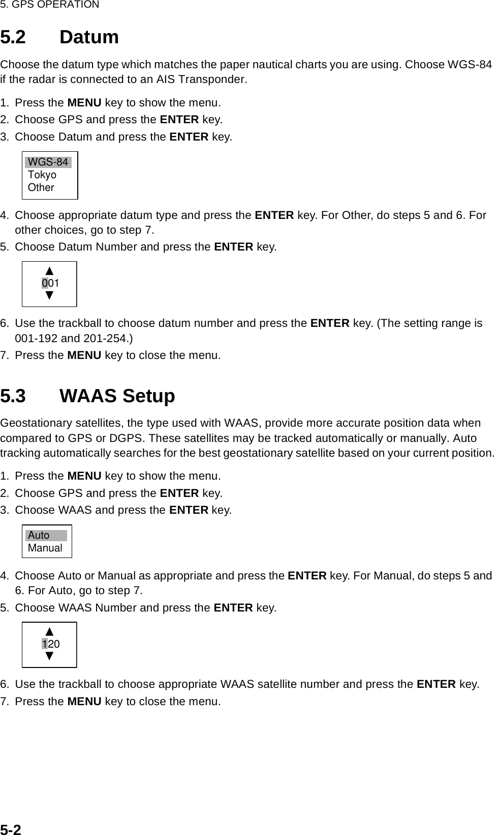 5. GPS OPERATION5-25.2 DatumChoose the datum type which matches the paper nautical charts you are using. Choose WGS-84 if the radar is connected to an AIS Transponder.1. Press the MENU key to show the menu.2. Choose GPS and press the ENTER key.3. Choose Datum and press the ENTER key.4. Choose appropriate datum type and press the ENTER key. For Other, do steps 5 and 6. For other choices, go to step 7.5. Choose Datum Number and press the ENTER key.6. Use the trackball to choose datum number and press the ENTER key. (The setting range is 001-192 and 201-254.)7. Press the MENU key to close the menu.5.3 WAAS SetupGeostationary satellites, the type used with WAAS, provide more accurate position data when compared to GPS or DGPS. These satellites may be tracked automatically or manually. Auto tracking automatically searches for the best geostationary satellite based on your current position.1. Press the MENU key to show the menu.2. Choose GPS and press the ENTER key.3. Choose WAAS and press the ENTER key.4. Choose Auto or Manual as appropriate and press the ENTER key. For Manual, do steps 5 and 6. For Auto, go to step 7.5. Choose WAAS Number and press the ENTER key.6. Use the trackball to choose appropriate WAAS satellite number and press the ENTER key.7. Press the MENU key to close the menu.WGS-84TokyoOther 001AutoManual 120