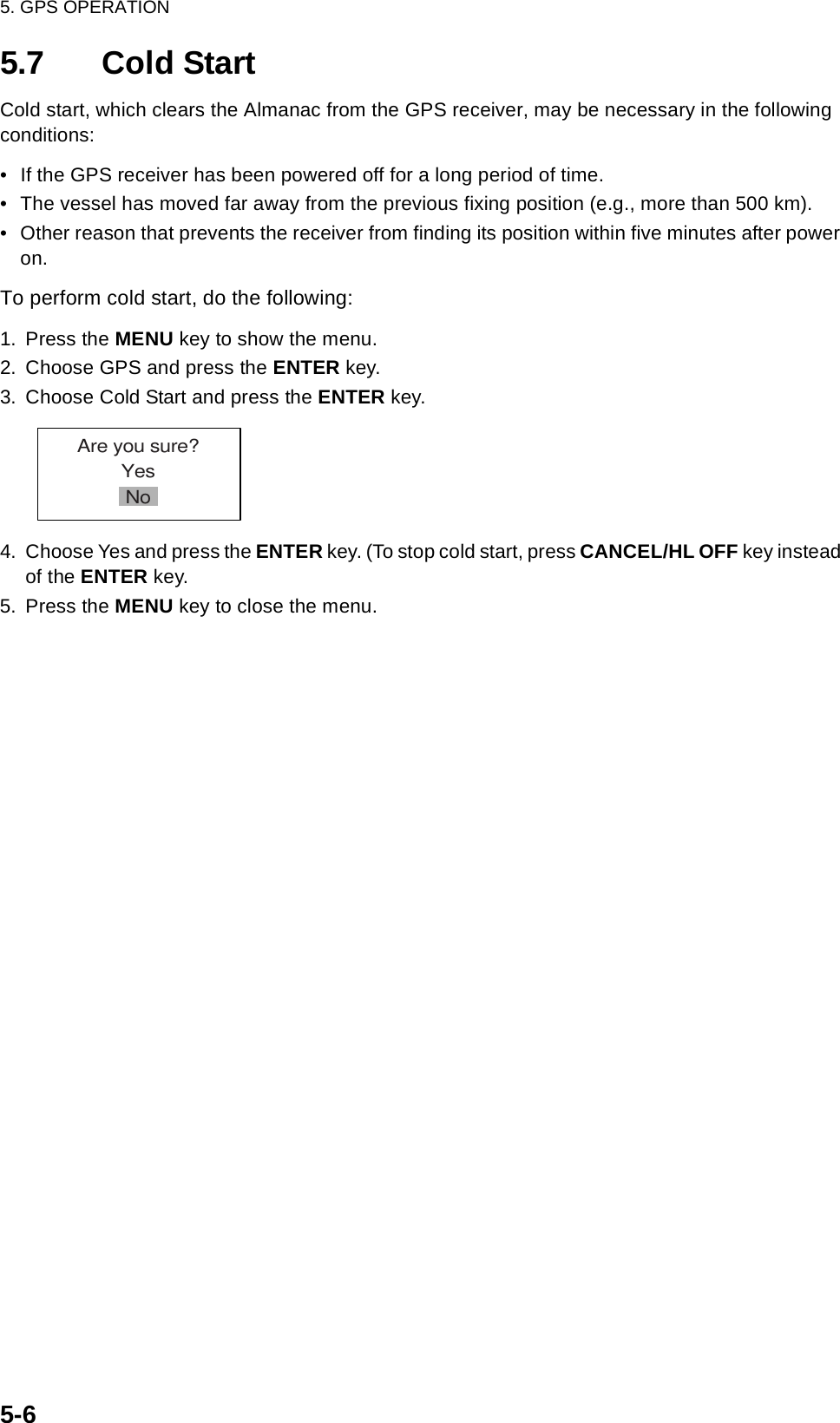 5. GPS OPERATION5-65.7 Cold StartCold start, which clears the Almanac from the GPS receiver, may be necessary in the following conditions:• If the GPS receiver has been powered off for a long period of time.• The vessel has moved far away from the previous fixing position (e.g., more than 500 km).• Other reason that prevents the receiver from finding its position within five minutes after power on.To perform cold start, do the following:1. Press the MENU key to show the menu.2. Choose GPS and press the ENTER key.3. Choose Cold Start and press the ENTER key. 4. Choose Yes and press the ENTER key. (To stop cold start, press CANCEL/HL OFF key instead of the ENTER key.5. Press the MENU key to close the menu.Are you sure?YesNo