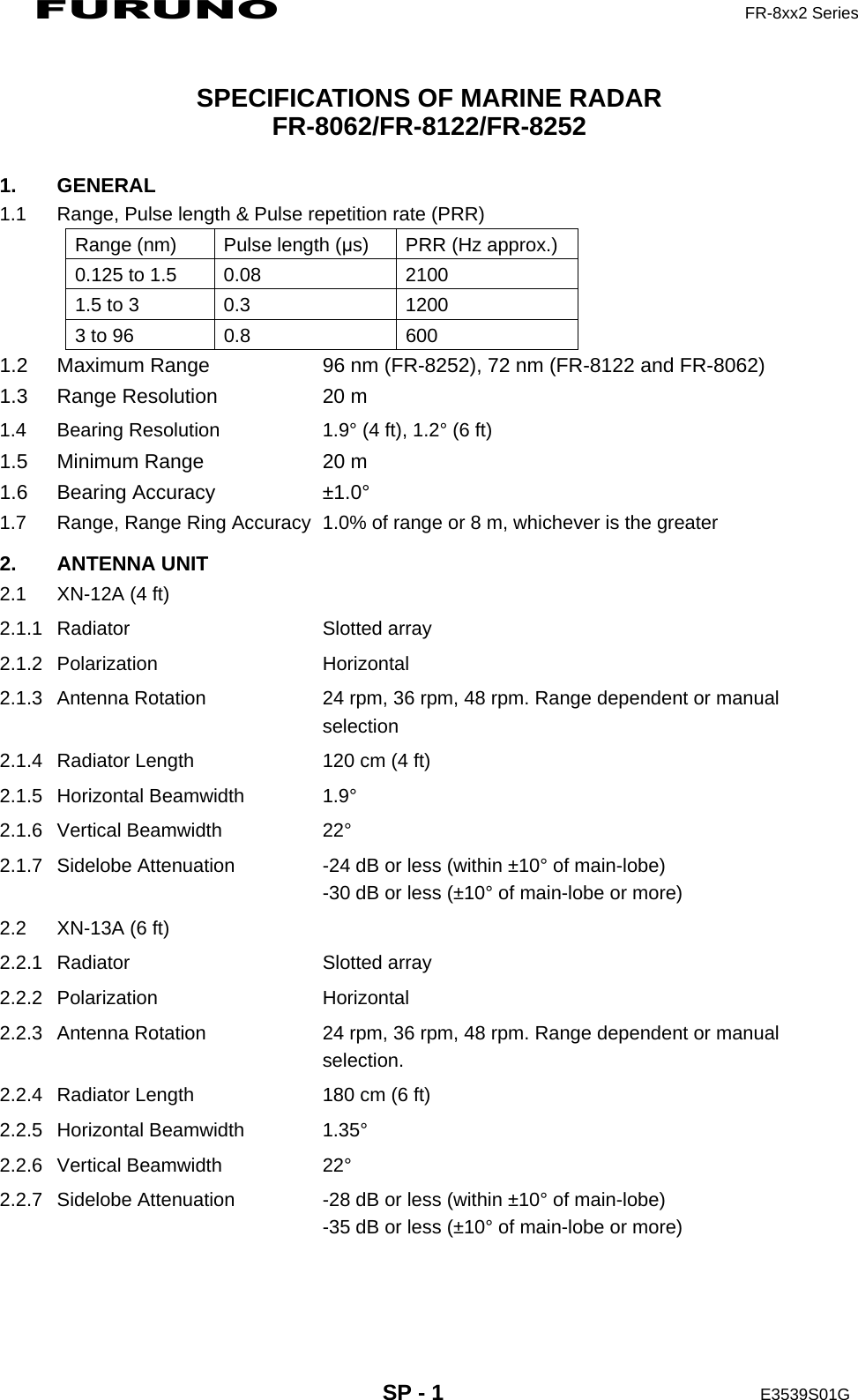 FURUNO  FR-8xx2 Series     SP - 1  E3539S01G   SPECIFICATIONS OF MARINE RADAR FR-8062/FR-8122/FR-8252 1. GENERAL 1.1  Range, Pulse length &amp; Pulse repetition rate (PRR) Range (nm)  Pulse length (μs)  PRR (Hz approx.) 0.125 to 1.5  0.08  2100 1.5 to 3  0.3  1200 3 to 96  0.8  600 1.2  Maximum Range  96 nm (FR-8252), 72 nm (FR-8122 and FR-8062) 1.3  Range Resolution  20 m     1.4  Bearing Resolution  1.9° (4 ft), 1.2° (6 ft) 1.5  Minimum Range  20 m 1.6 Bearing Accuracy  ±1.0° 1.7  Range, Range Ring Accuracy  1.0% of range or 8 m, whichever is the greater 2. ANTENNA UNIT 2.1  XN-12A (4 ft) 2.1.1 Radiator  Slotted array 2.1.2 Polarization  Horizontal 2.1.3  Antenna Rotation  24 rpm, 36 rpm, 48 rpm. Range dependent or manual selection  2.1.4  Radiator Length  120 cm (4 ft) 2.1.5 Horizontal Beamwidth  1.9° 2.1.6 Vertical Beamwidth  22° 2.1.7  Sidelobe Attenuation  -24 dB or less (within ±10° of main-lobe) -30 dB or less (±10° of main-lobe or more) 2.2  XN-13A (6 ft) 2.2.1 Radiator  Slotted array 2.2.2 Polarization  Horizontal 2.2.3  Antenna Rotation  24 rpm, 36 rpm, 48 rpm. Range dependent or manual selection. 2.2.4  Radiator Length  180 cm (6 ft) 2.2.5 Horizontal Beamwidth  1.35° 2.2.6 Vertical Beamwidth  22° 2.2.7  Sidelobe Attenuation  -28 dB or less (within ±10° of main-lobe) -35 dB or less (±10° of main-lobe or more) 