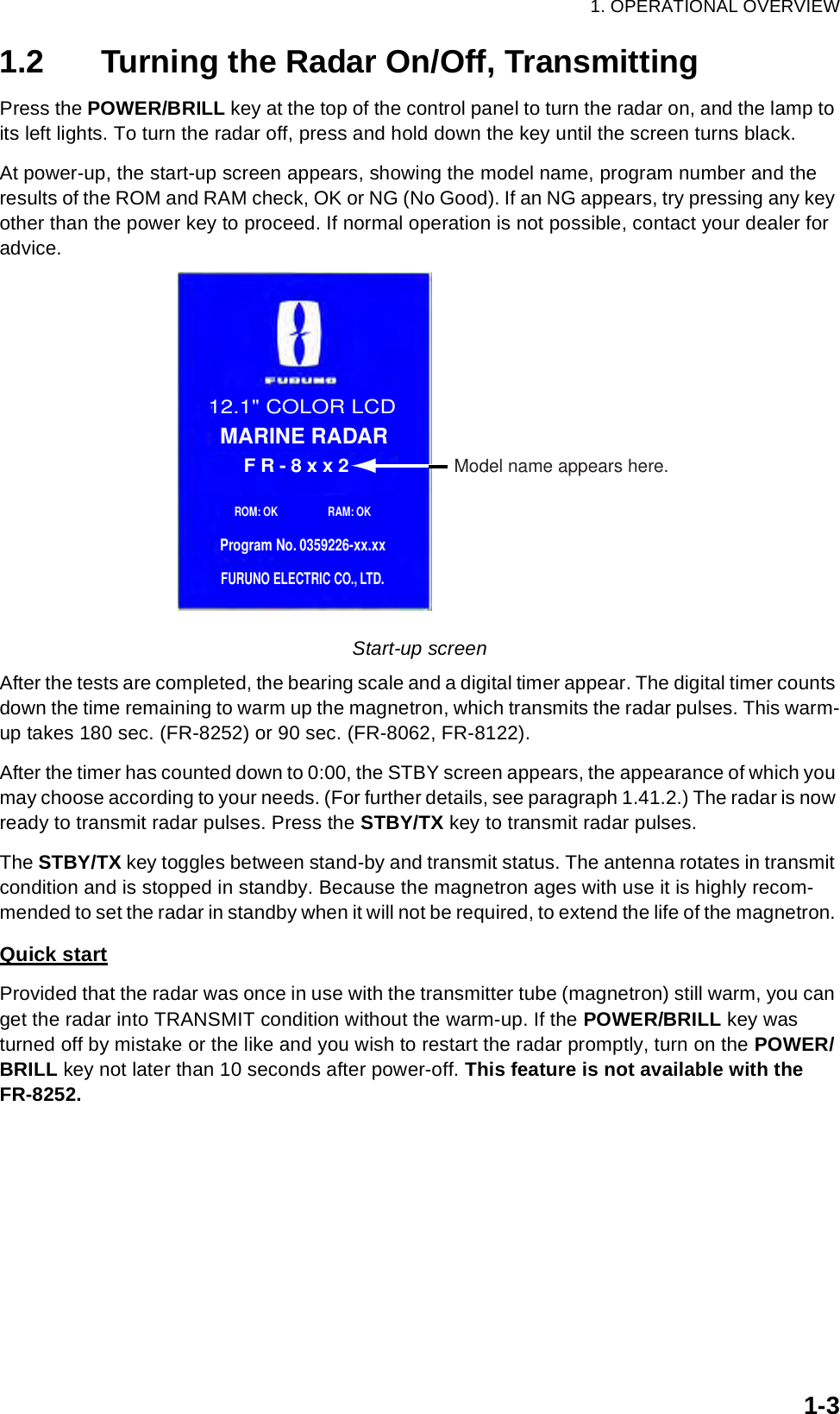 1. OPERATIONAL OVERVIEW1-31.2 Turning the Radar On/Off, TransmittingPress the POWER/BRILL key at the top of the control panel to turn the radar on, and the lamp to its left lights. To turn the radar off, press and hold down the key until the screen turns black. At power-up, the start-up screen appears, showing the model name, program number and the results of the ROM and RAM check, OK or NG (No Good). If an NG appears, try pressing any key other than the power key to proceed. If normal operation is not possible, contact your dealer for advice. Start-up screenAfter the tests are completed, the bearing scale and a digital timer appear. The digital timer counts down the time remaining to warm up the magnetron, which transmits the radar pulses. This warm-up takes 180 sec. (FR-8252) or 90 sec. (FR-8062, FR-8122).After the timer has counted down to 0:00, the STBY screen appears, the appearance of which you may choose according to your needs. (For further details, see paragraph 1.41.2.) The radar is now ready to transmit radar pulses. Press the STBY/TX key to transmit radar pulses. The STBY/TX key toggles between stand-by and transmit status. The antenna rotates in transmit condition and is stopped in standby. Because the magnetron ages with use it is highly recom-mended to set the radar in standby when it will not be required, to extend the life of the magnetron. Quick startProvided that the radar was once in use with the transmitter tube (magnetron) still warm, you can get the radar into TRANSMIT condition without the warm-up. If the POWER/BRILL key was turned off by mistake or the like and you wish to restart the radar promptly, turn on the POWER/BRILL key not later than 10 seconds after power-off. This feature is not available with the FR-8252.Model name appears here. FR-8xx2 12.1&quot; COLOR LCDMARINE RADARROM: OK                  RAM: OKProgram No. 0359226-xx.xxFURUNO ELECTRIC CO., LTD.