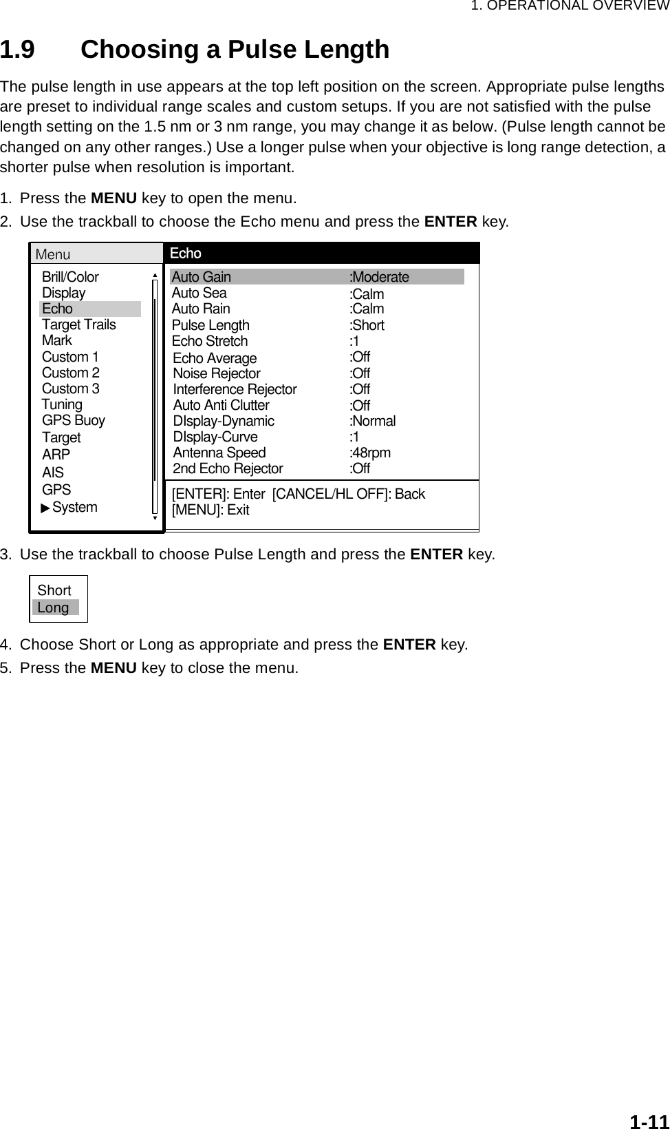 1. OPERATIONAL OVERVIEW1-111.9 Choosing a Pulse LengthThe pulse length in use appears at the top left position on the screen. Appropriate pulse lengths are preset to individual range scales and custom setups. If you are not satisfied with the pulse length setting on the 1.5 nm or 3 nm range, you may change it as below. (Pulse length cannot be changed on any other ranges.) Use a longer pulse when your objective is long range detection, a shorter pulse when resolution is important.1. Press the MENU key to open the menu.2. Use the trackball to choose the Echo menu and press the ENTER key.3. Use the trackball to choose Pulse Length and press the ENTER key.4. Choose Short or Long as appropriate and press the ENTER key. 5. Press the MENU key to close the menu.Brill/ColorEchoMarkTarget TrailsCustom 1 DisplayCustom 2Custom 3 GPS BuoyTargetARPAISGPS   SystemTuningAuto Rain Pulse Length Auto Gain  Auto Sea  Echo Stretch :Short:1:Off:Calm:Moderate:CalmNoise Rejector  Echo AverageInterference Rejector   DIsplay-DynamicDIsplay-CurveAntenna Speed2nd Echo Rejector:Normal:1:Off:Off:Off:OffMenu Echo[ENTER]: Enter  [CANCEL/HL OFF]: Back[MENU]: ExitAuto Anti Clutter:48rpmShortLong