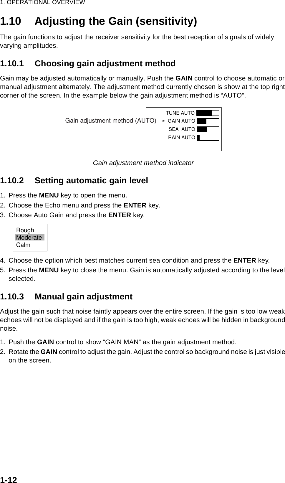 1. OPERATIONAL OVERVIEW1-121.10 Adjusting the Gain (sensitivity)The gain functions to adjust the receiver sensitivity for the best reception of signals of widely varying amplitudes.1.10.1 Choosing gain adjustment methodGain may be adjusted automatically or manually. Push the GAIN control to choose automatic or manual adjustment alternately. The adjustment method currently chosen is show at the top right corner of the screen. In the example below the gain adjustment method is “AUTO”.Gain adjustment method indicator1.10.2 Setting automatic gain level1. Press the MENU key to open the menu.2. Choose the Echo menu and press the ENTER key.3. Choose Auto Gain and press the ENTER key.4. Choose the option which best matches current sea condition and press the ENTER key.5. Press the MENU key to close the menu. Gain is automatically adjusted according to the level selected.1.10.3 Manual gain adjustmentAdjust the gain such that noise faintly appears over the entire screen. If the gain is too low weak echoes will not be displayed and if the gain is too high, weak echoes will be hidden in background noise.1. Push the GAIN control to show “GAIN MAN” as the gain adjustment method.2. Rotate the GAIN control to adjust the gain. Adjust the control so background noise is just visible on the screen. TUNE AUTOGAIN AUTO SEA  AUTORAIN AUTOGain adjustment method (AUTO)RoughModerateCalm