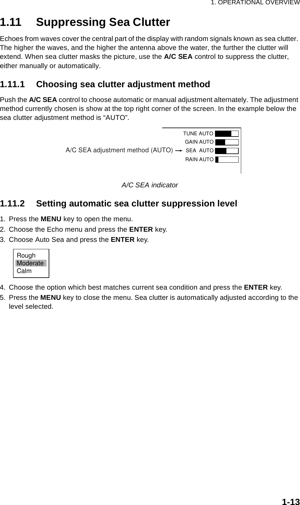 1. OPERATIONAL OVERVIEW1-131.11 Suppressing Sea ClutterEchoes from waves cover the central part of the display with random signals known as sea clutter. The higher the waves, and the higher the antenna above the water, the further the clutter will extend. When sea clutter masks the picture, use the A/C SEA control to suppress the clutter, either manually or automatically.1.11.1 Choosing sea clutter adjustment methodPush the A/C SEA control to choose automatic or manual adjustment alternately. The adjustment method currently chosen is show at the top right corner of the screen. In the example below the sea clutter adjustment method is “AUTO”.A/C SEA indicator1.11.2 Setting automatic sea clutter suppression level1. Press the MENU key to open the menu.2. Choose the Echo menu and press the ENTER key.3. Choose Auto Sea and press the ENTER key.4. Choose the option which best matches current sea condition and press the ENTER key.5. Press the MENU key to close the menu. Sea clutter is automatically adjusted according to the level selected.TUNE AUTOGAIN AUTO SEA  AUTORAIN AUTOA/C SEA adjustment method (AUTO)RoughModerateCalm