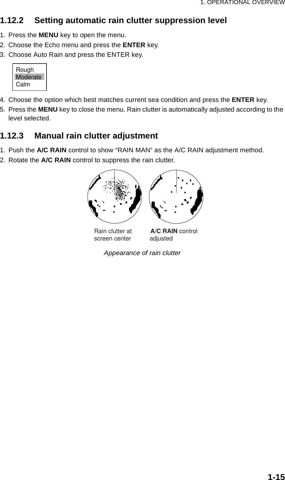 1. OPERATIONAL OVERVIEW1-151.12.2 Setting automatic rain clutter suppression level1. Press the MENU key to open the menu.2. Choose the Echo menu and press the ENTER key.3. Choose Auto Rain and press the ENTER key.4. Choose the option which best matches current sea condition and press the ENTER key.5. Press the MENU key to close the menu. Rain clutter is automatically adjusted according to the level selected.1.12.3 Manual rain clutter adjustment1. Push the A/C RAIN control to show “RAIN MAN” as the A/C RAIN adjustment method.2. Rotate the A/C RAIN control to suppress the rain clutter. Appearance of rain clutterRoughModerateCalm   Rain clutter at           A/C RAIN control    screen center           adjusted