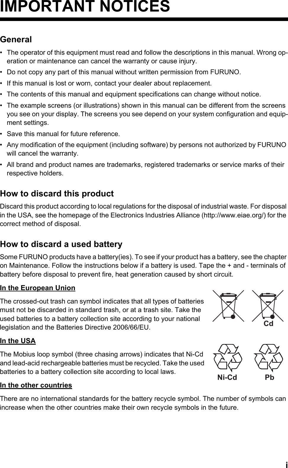 iIMPORTANT NOTICESGeneral•  The operator of this equipment must read and follow the descriptions in this manual. Wrong op-eration or maintenance can cancel the warranty or cause injury. •  Do not copy any part of this manual without written permission from FURUNO.•  If this manual is lost or worn, contact your dealer about replacement.•  The contents of this manual and equipment specifications can change without notice.•  The example screens (or illustrations) shown in this manual can be different from the screens you see on your display. The screens you see depend on your system configuration and equip-ment settings.•  Save this manual for future reference.•  Any modification of the equipment (including software) by persons not authorized by FURUNO will cancel the warranty.•  All brand and product names are trademarks, registered trademarks or service marks of their respective holders.How to discard this productDiscard this product according to local regulations for the disposal of industrial waste. For disposal in the USA, see the homepage of the Electronics Industries Alliance (http://www.eiae.org/) for the correct method of disposal.How to discard a used batterySome FURUNO products have a battery(ies). To see if your product has a battery, see the chapter on Maintenance. Follow the instructions below if a battery is used. Tape the + and - terminals of battery before disposal to prevent fire, heat generation caused by short circuit.In the European UnionThe crossed-out trash can symbol indicates that all types of batteries must not be discarded in standard trash, or at a trash site. Take the used batteries to a battery collection site according to your national legislation and the Batteries Directive 2006/66/EU. In the USAThe Mobius loop symbol (three chasing arrows) indicates that Ni-Cd and lead-acid rechargeable batteries must be recycled. Take the used batteries to a battery collection site according to local laws.In the other countriesThere are no international standards for the battery recycle symbol. The number of symbols can increase when the other countries make their own recycle symbols in the future.CdNi-Cd Pb