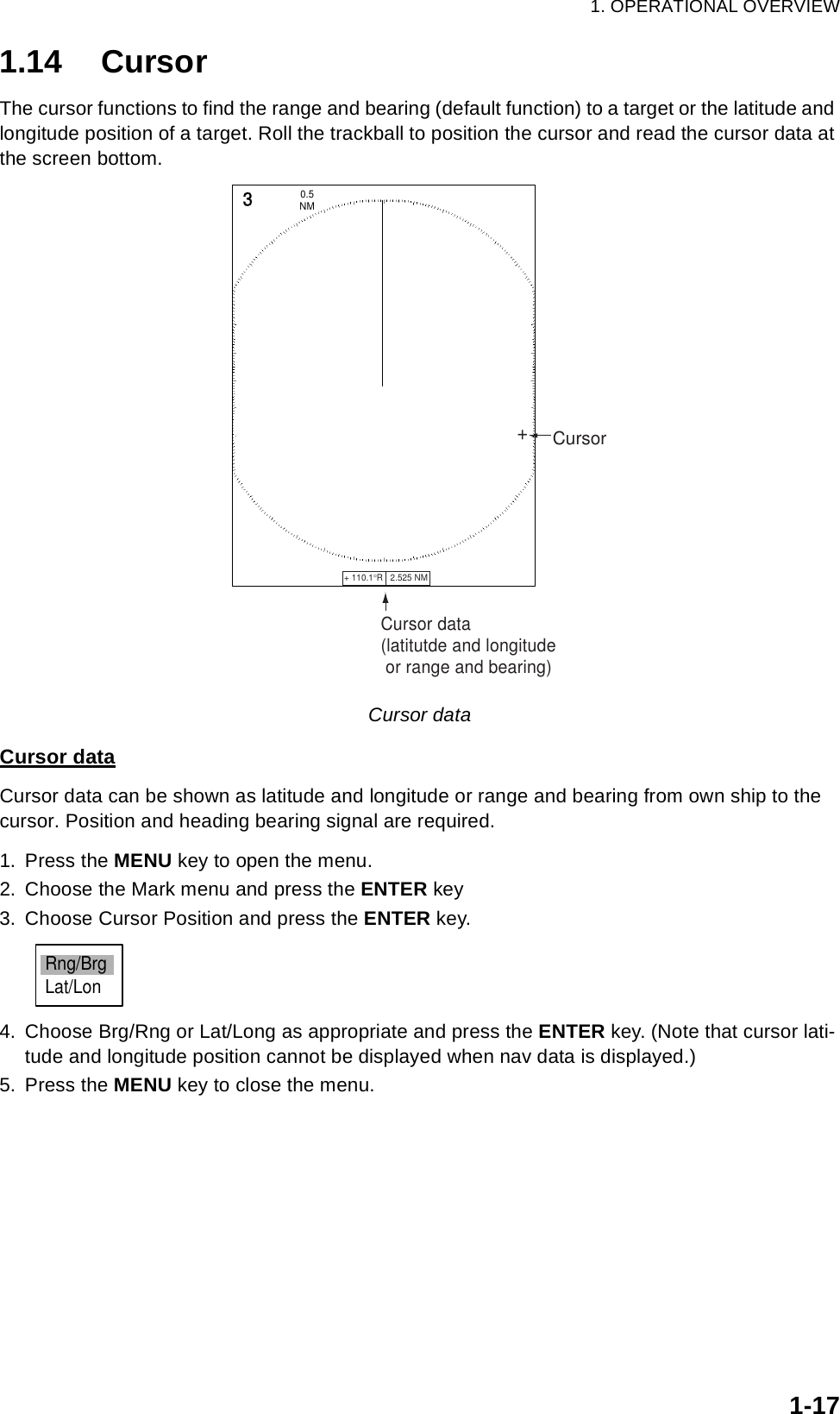 1. OPERATIONAL OVERVIEW1-171.14 CursorThe cursor functions to find the range and bearing (default function) to a target or the latitude and longitude position of a target. Roll the trackball to position the cursor and read the cursor data at the screen bottom.Cursor dataCursor dataCursor data can be shown as latitude and longitude or range and bearing from own ship to the cursor. Position and heading bearing signal are required.1. Press the MENU key to open the menu.2. Choose the Mark menu and press the ENTER key3. Choose Cursor Position and press the ENTER key.4. Choose Brg/Rng or Lat/Long as appropriate and press the ENTER key. (Note that cursor lati-tude and longitude position cannot be displayed when nav data is displayed.)5. Press the MENU key to close the menu.Cursor data(latitutde and longitude or range and bearing)+ 110.1°R   2.525 NM   3NM0.5 Cursor+Rng/BrgLat/Lon