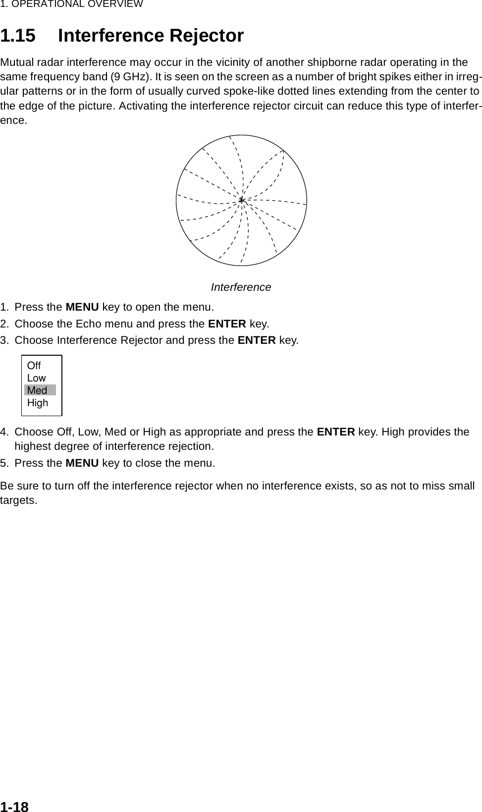 1. OPERATIONAL OVERVIEW1-181.15 Interference RejectorMutual radar interference may occur in the vicinity of another shipborne radar operating in the same frequency band (9 GHz). It is seen on the screen as a number of bright spikes either in irreg-ular patterns or in the form of usually curved spoke-like dotted lines extending from the center to the edge of the picture. Activating the interference rejector circuit can reduce this type of interfer-ence. Interference1. Press the MENU key to open the menu.2. Choose the Echo menu and press the ENTER key.3. Choose Interference Rejector and press the ENTER key.4. Choose Off, Low, Med or High as appropriate and press the ENTER key. High provides the highest degree of interference rejection.5. Press the MENU key to close the menu.Be sure to turn off the interference rejector when no interference exists, so as not to miss small targets.OffLowMedHigh