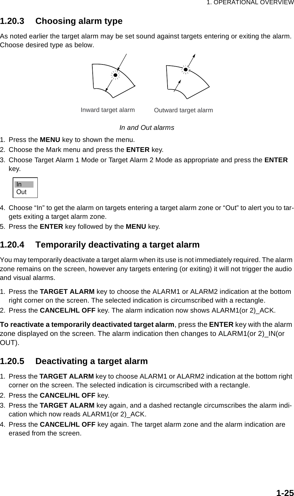 1. OPERATIONAL OVERVIEW1-251.20.3 Choosing alarm typeAs noted earlier the target alarm may be set sound against targets entering or exiting the alarm. Choose desired type as below.In and Out alarms1. Press the MENU key to shown the menu.2. Choose the Mark menu and press the ENTER key.3. Choose Target Alarm 1 Mode or Target Alarm 2 Mode as appropriate and press the ENTER key.4. Choose “In” to get the alarm on targets entering a target alarm zone or “Out” to alert you to tar-gets exiting a target alarm zone.5. Press the ENTER key followed by the MENU key.1.20.4 Temporarily deactivating a target alarmYou may temporarily deactivate a target alarm when its use is not immediately required. The alarm zone remains on the screen, however any targets entering (or exiting) it will not trigger the audio and visual alarms.1. Press the TARGET ALARM key to choose the ALARM1 or ALARM2 indication at the bottom right corner on the screen. The selected indication is circumscribed with a rectangle.2. Press the CANCEL/HL OFF key. The alarm indication now shows ALARM1(or 2)_ACK.To reactivate a temporarily deactivated target alarm, press the ENTER key with the alarm zone displayed on the screen. The alarm indication then changes to ALARM1(or 2)_IN(or OUT).1.20.5 Deactivating a target alarm1. Press the TARGET ALARM key to choose ALARM1 or ALARM2 indication at the bottom right corner on the screen. The selected indication is circumscribed with a rectangle.2. Press the CANCEL/HL OFF key.3. Press the TARGET ALARM key again, and a dashed rectangle circumscribes the alarm indi-cation which now reads ALARM1(or 2)_ACK.4. Press the CANCEL/HL OFF key again. The target alarm zone and the alarm indication are erased from the screen.Inward target alarm Outward target alarmInOut