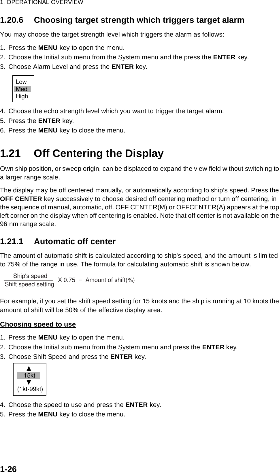 1. OPERATIONAL OVERVIEW1-261.20.6 Choosing target strength which triggers target alarmYou may choose the target strength level which triggers the alarm as follows:1. Press the MENU key to open the menu.2. Choose the Initial sub menu from the System menu and the press the ENTER key.3. Choose Alarm Level and press the ENTER key.4. Choose the echo strength level which you want to trigger the target alarm.5. Press the ENTER key.6. Press the MENU key to close the menu.1.21 Off Centering the DisplayOwn ship position, or sweep origin, can be displaced to expand the view field without switching to a larger range scale. The display may be off centered manually, or automatically according to ship’s speed. Press the OFF CENTER key successively to choose desired off centering method or turn off centering, in the sequence of manual, automatic, off. OFF CENTER(M) or OFFCENTER(A) appears at the top left corner on the display when off centering is enabled. Note that off center is not available on the 96 nm range scale.1.21.1 Automatic off centerThe amount of automatic shift is calculated according to ship&apos;s speed, and the amount is limited to 75% of the range in use. The formula for calculating automatic shift is shown below.For example, if you set the shift speed setting for 15 knots and the ship is running at 10 knots the amount of shift will be 50% of the effective display area.Choosing speed to use1. Press the MENU key to open the menu.2. Choose the Initial sub menu from the System menu and press the ENTER key.3. Choose Shift Speed and press the ENTER key.4. Choose the speed to use and press the ENTER key.5. Press the MENU key to close the menu.LowMedHigh     Ship&apos;s speed                 Shift speed setting        X 0.75  =  Amount of shift(%)  (1kt-99kt) 15kt