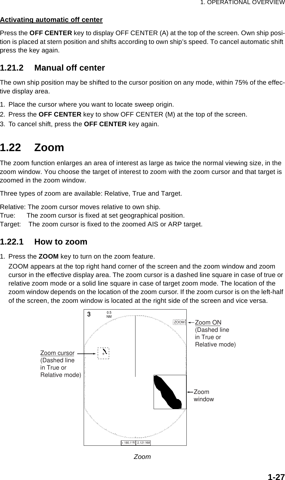 1. OPERATIONAL OVERVIEW1-27Activating automatic off centerPress the OFF CENTER key to display OFF CENTER (A) at the top of the screen. Own ship posi-tion is placed at stern position and shifts according to own ship’s speed. To cancel automatic shift press the key again.1.21.2 Manual off centerThe own ship position may be shifted to the cursor position on any mode, within 75% of the effec-tive display area.1. Place the cursor where you want to locate sweep origin.2. Press the OFF CENTER key to show OFF CENTER (M) at the top of the screen. 3. To cancel shift, press the OFF CENTER key again.1.22 ZoomThe zoom function enlarges an area of interest as large as twice the normal viewing size, in the zoom window. You choose the target of interest to zoom with the zoom cursor and that target is zoomed in the zoom window. Three types of zoom are available: Relative, True and Target.Relative: The zoom cursor moves relative to own ship.True:      The zoom cursor is fixed at set geographical position.Target:    The zoom cursor is fixed to the zoomed AIS or ARP target.1.22.1 How to zoom1. Press the ZOOM key to turn on the zoom feature. ZOOM appears at the top right hand corner of the screen and the zoom window and zoom cursor in the effective display area. The zoom cursor is a dashed line square in case of true or relative zoom mode or a solid line square in case of target zoom mode. The location of the zoom window depends on the location of the zoom cursor. If the zoom cursor is on the left-half of the screen, the zoom window is located at the right side of the screen and vice versa.Zoom+ 180.1°R   2.121 NM   +3NM0.5 +Zoom cursor(Dashed linein True orRelative mode)ZoomwindowZOOM Zoom ON(Dashed linein True or Relative mode)