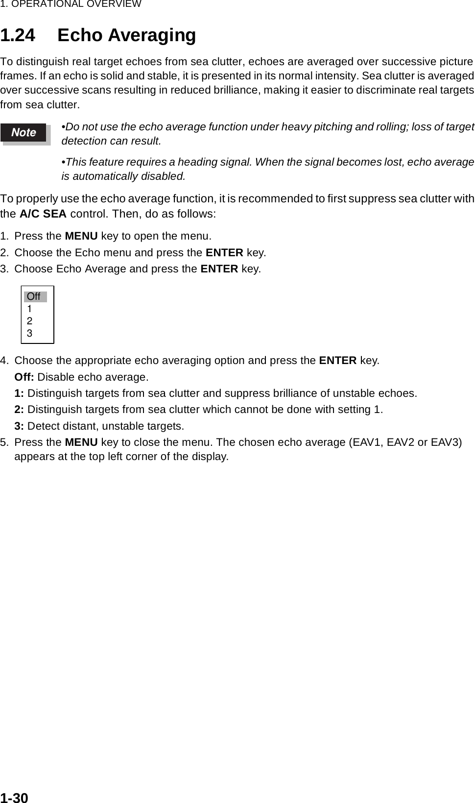 1. OPERATIONAL OVERVIEW1-301.24 Echo AveragingTo distinguish real target echoes from sea clutter, echoes are averaged over successive picture frames. If an echo is solid and stable, it is presented in its normal intensity. Sea clutter is averaged over successive scans resulting in reduced brilliance, making it easier to discriminate real targets from sea clutter.•Do not use the echo average function under heavy pitching and rolling; loss of target detection can result.•This feature requires a heading signal. When the signal becomes lost, echo average is automatically disabled.To properly use the echo average function, it is recommended to first suppress sea clutter with the A/C SEA control. Then, do as follows:1. Press the MENU key to open the menu.2. Choose the Echo menu and press the ENTER key.3. Choose Echo Average and press the ENTER key.4. Choose the appropriate echo averaging option and press the ENTER key.Off: Disable echo average.1: Distinguish targets from sea clutter and suppress brilliance of unstable echoes.2: Distinguish targets from sea clutter which cannot be done with setting 1. 3: Detect distant, unstable targets.5. Press the MENU key to close the menu. The chosen echo average (EAV1, EAV2 or EAV3) appears at the top left corner of the display.NoteOff123