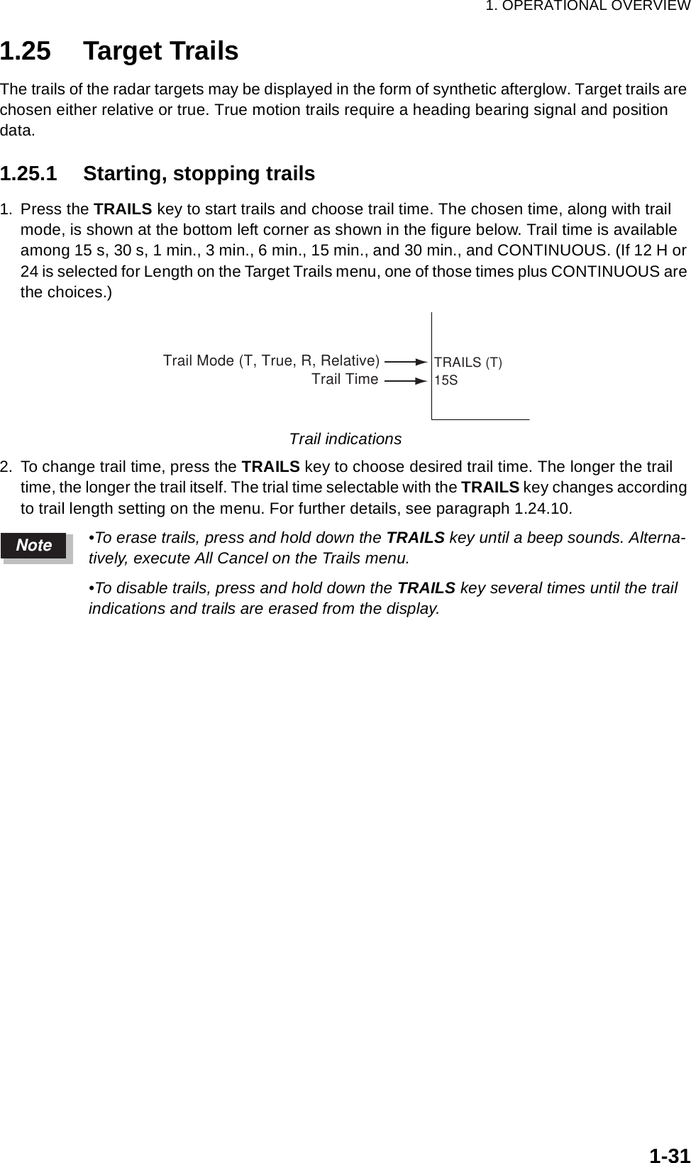 1. OPERATIONAL OVERVIEW1-311.25 Target TrailsThe trails of the radar targets may be displayed in the form of synthetic afterglow. Target trails are chosen either relative or true. True motion trails require a heading bearing signal and position data.1.25.1 Starting, stopping trails1. Press the TRAILS key to start trails and choose trail time. The chosen time, along with trail mode, is shown at the bottom left corner as shown in the figure below. Trail time is available among 15 s, 30 s, 1 min., 3 min., 6 min., 15 min., and 30 min., and CONTINUOUS. (If 12 H or 24 is selected for Length on the Target Trails menu, one of those times plus CONTINUOUS are the choices.) Trail indications2. To change trail time, press the TRAILS key to choose desired trail time. The longer the trail time, the longer the trail itself. The trial time selectable with the TRAILS key changes according to trail length setting on the menu. For further details, see paragraph 1.24.10.•To erase trails, press and hold down the TRAILS key until a beep sounds. Alterna-tively, execute All Cancel on the Trails menu.•To disable trails, press and hold down the TRAILS key several times until the trail indications and trails are erased from the display.TRAILS (T)15STrail Mode (T, True, R, Relative)Trail TimeNote